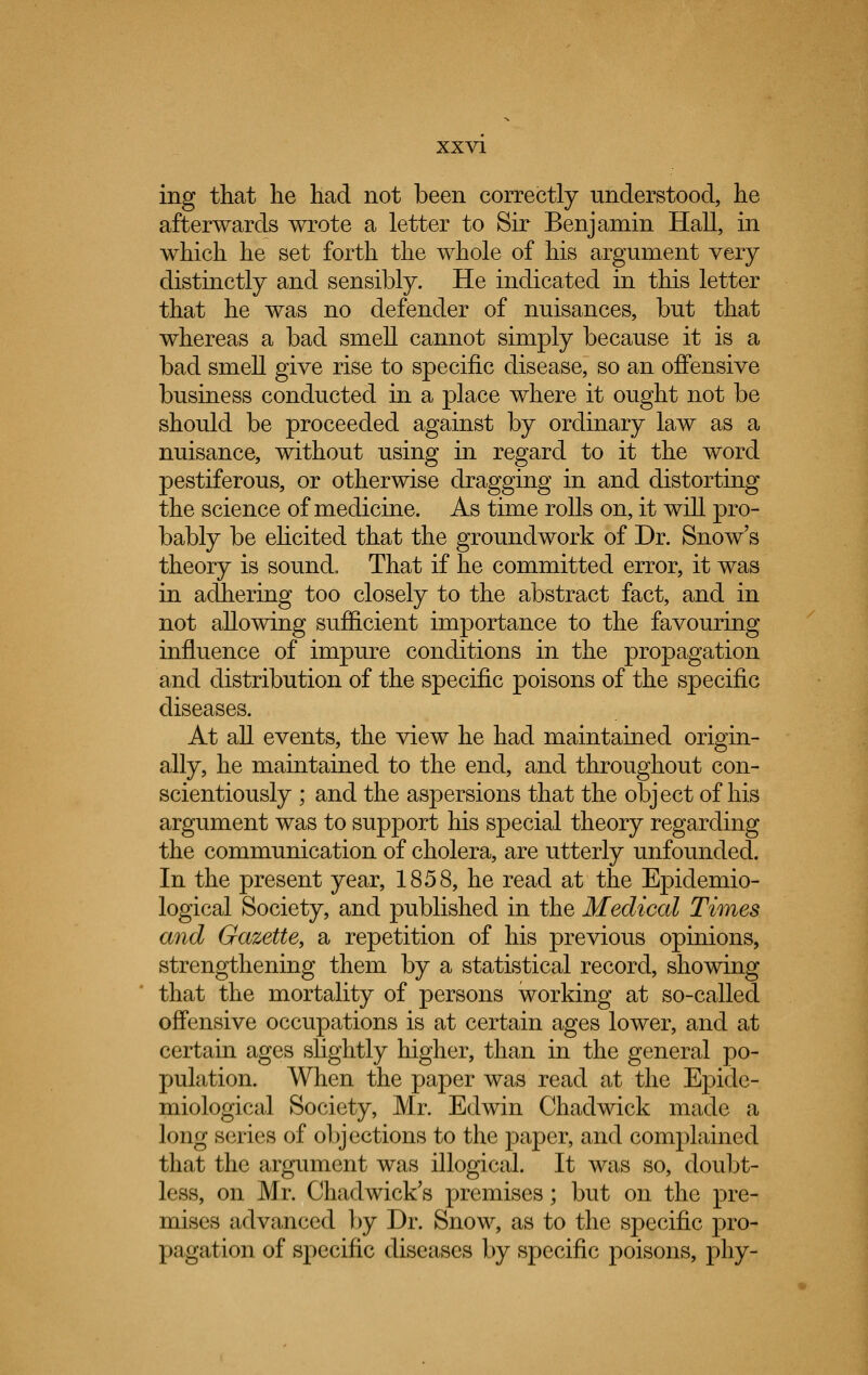 ing that he had not been correctly understood, he afterwards wrote a letter to Sir Benjamin Hall, in which he set forth the whole of his argument very distinctly and sensibly. He indicated in this letter that he was no defender of nuisances, but that whereas a bad smell cannot simply because it is a bad smell give rise to specific disease, so an offensive business conducted in a place where it ought not be should be proceeded against by ordinary law as a nuisance, without using in regard to it the word pestiferous, or otherwise dragging in and distorting the science of medicine. As time rolls on, it will pro- bably be elicited that the groundwork of Dr. Snow's theory is sound. That if he committed error, it was in adhering too closely to the abstract fact, and in not allowing sufficient importance to the favouring influence of impure conditions in the propagation and distribution of the specific poisons of the specific diseases. At all events, the view he had maintained origin- ally, he maintained to the end, and throughout con- scientiously ; and the aspersions that the object of his argument was to support his special theory regarding the communication of cholera, are utterly unfounded. In the present year, 1858, he read at the Epidemio- logical Society, and published in the Medical Times and Gazette, a repetition of his previous opinions, strengthening them by a statistical record, showing that the mortality of persons working at so-called offensive occupations is at certain ages lower, and at certain ages slightly higher, than in the general po- pulation. When the paper was read at the Epide- miological Society, Mr. Edwin Chadwick made a long series of objections to the paper, and complained that the argument was illogical. It was so, doubt- less, on Mr. Chadwick's premises; but on the pre- mises advanced by Dr. Snow, as to the specific pro- pagation of specific diseases by specific poisons, phy-