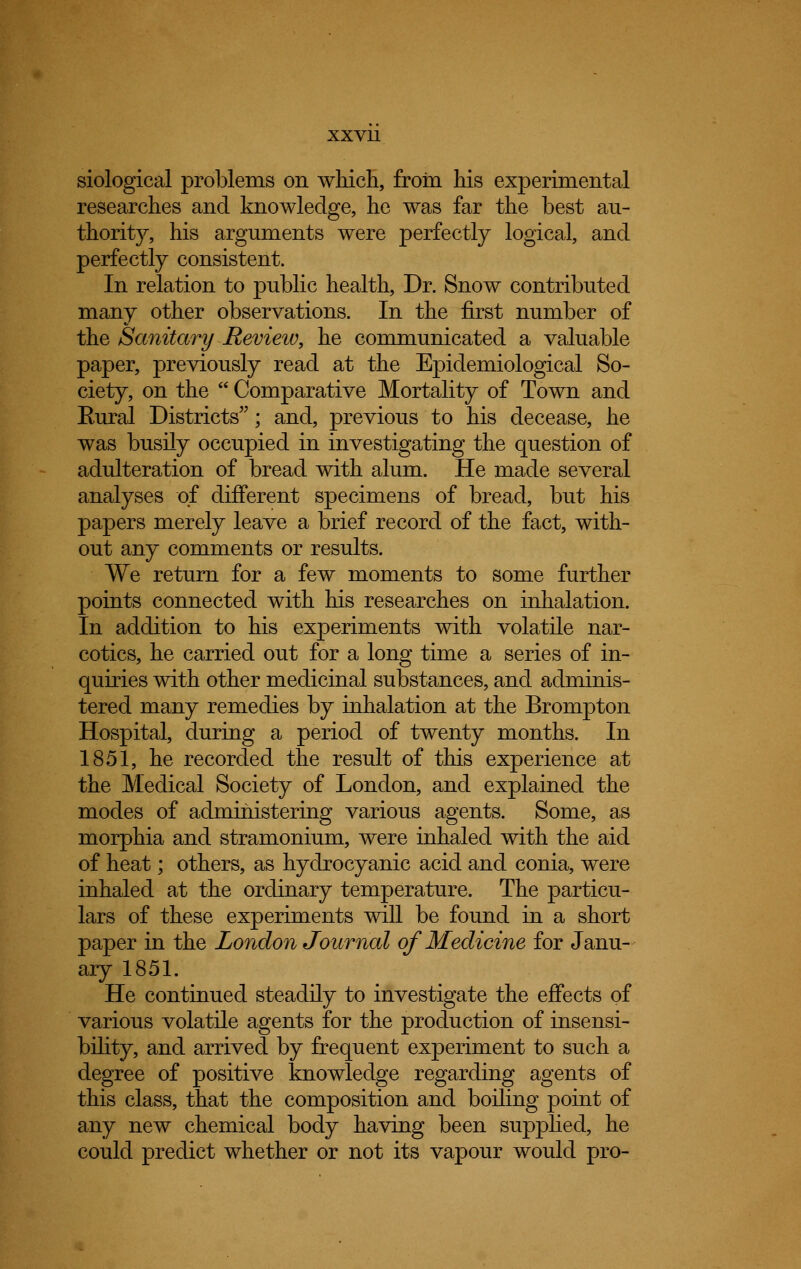 xxvu siological problems on which, from his experimental researches and knowledge, he was far the best au- thority, his arguments were perfectly logical, and perfectly consistent. In relation to public health, Dr. Snow contributed many other observations. In the first number of the Sanitary Revieiv, he communicated a valuable paper, previously read at the Epidemiological So- ciety, on the  Comparative Mortality of Town and Eural Districts; and, previous to his decease, he was busily occupied in investigating the question of adulteration of bread with alum. He made several analyses of different specimens of bread, but his papers merely leave a brief record of the fact, with- out any comments or results. We return for a few moments to some further points connected with his researches on inhalation. In addition to his experiments with volatile nar- cotics, he carried out for a long time a series of in- quiries with other medicinal substances, and adminis- tered many remedies by inhalation at the Brompton Hospital, during a period of twenty months. In 1851, he recorded the result of this experience at the Medical Society of London, and explained the modes of administering various agents. Some, as morphia and stramonium, were inhaled with the aid of heat; others, as hydrocyanic acid and conia, were inhaled at the ordinary temperature. The particu- lars of these experiments will be found in a short paper in the London Journal of Medicine for Janu- ary 1851. He continued steadily to investigate the effects of various volatile agents for the production of insensi- bility, and arrived by frequent experiment to such a degree of positive knowledge regarding agents of this class, that the composition and boiling point of any new chemical body having been supplied, he could predict whether or not its vapour would pro-