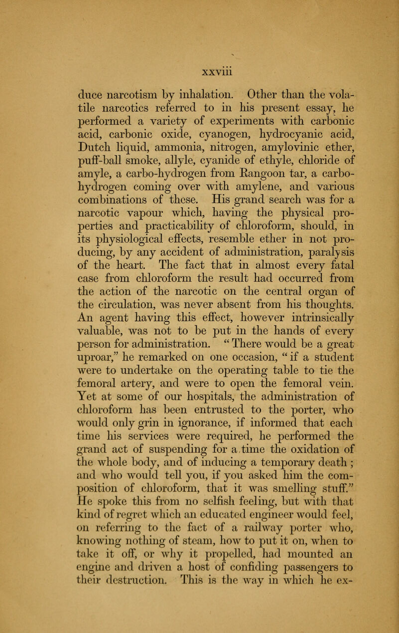 duce narcotism by inhalation. Other than the vola- tile nareotics referred to in his present essay, he performed a variety of experiments with carbonic acid, carbonic oxide, cyanogen, hydrocyanic acid, Dutch liquid, ammonia, nitrogen, amylovinic ether, puff-ball smoke, allyle, cyanide of ethyle, chloride of amyle, a carbo-hydrogen from Eangoon tar, a carbo- hydrogen coming over with amylene, and various combinations of these. His grand search was for a narcotic vapour which, having the physical pro- perties and practicability of chloroform, should, in its physiological effects, resemble ether in not pro- ducing, by any accident of administration, paralysis of the heart. The fact that in almost every fatal case from chloroform the result had occurred from the action of the narcotic on the central organ of the circulation, was never absent from his thoughts. An agent having this effect, however intrinsically valuable, was not to be put in the hands of every person for administration.  There would be a great uproar, he remarked on one occasion,  if a student were to undertake on the operating table to tie the femoral artery, and were to open the femoral vein. Yet at some of our hospitals, the administration of chloroform has been entrusted to the porter, who would only grin in ignorance, if informed that each time his services were required, he performed the grand act of suspending for a,time the oxidation of the whole body, and of inducing a temporary death ; and who would tell you, if you asked him the com- position of chloroform, that it was smelling stuff. He spoke this from no selfish feeling, but with that kind of regret which an educated engineer would feel, on referring to the fact of a railway porter who, knowing nothing of steam, how to put it on, when to take it off, or why it propelled, had mounted an engine and driven a host of confiding passengers to their destruction. This is the way in which he ex-
