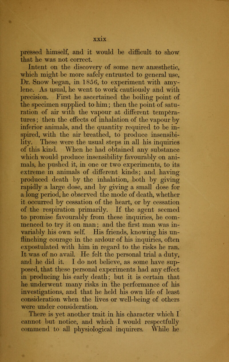 pressed himself, and it would be difficult to show that he was not correct. Intent on the discovery of some new anaesthetic, which might be more safely entrusted to general use, Dr. Snow began, in 1856, to experiment with amy- lene. As usual, he went to work cautiously and with precision. First he ascertained the boiling point of the specimen supplied to him; then the point of satu- ration of air with the vapour at different tempera- tures ; then the effects of inhalation of the vapour by inferior animals, and the quantity required to be in- spired, with the air breathed, to produce insensibi- lity. These were the usual steps in all his inquiries of this kind. When he had obtained any substance which would produce insensibility favourably on ani- mals, he pushed it, in one or two experiments, to its extreme in animals of different kinds; and having produced death by the inhalation, both by giving rapidly a large dose, and by giving a small dose for a long period, he observed the mode of death, whether it occurred by cessation of the heart, or by cessation of the respiration primarily. If the agent seemed to promise favourably from these inquiries, he com- menced to try it on man; and the first man was in- variably his own self. His friends, knowing his un- flinching courage in the ardour of his inquiries, often expostulated with him in regard to the risks he ran. It was of no avail. He felt the personal trial a duty, and he did it. I do not believe, as some have sup- posed, that these personal experiments had any effect in producing his early death; but it is certain that he underwent many risks in the performance of his investigations, and that he held his own life of least consideration when the lives or well-being of others were under consideration. There is yet another trait in his character which I cannot but notice, and which I would respectfully commend to all physiological inquirers. While he