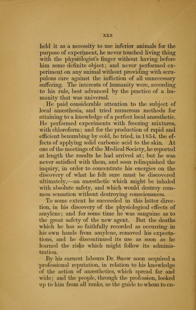 held it as a necessity to use inferior animals for the purpose of experiment, he never touched living thing with the physiologist's finger without having before him some definite object; and never performed ex- periment on any animal without providing with scru- pulous care against the infliction of all unnecessary suffering. The interests of humanity were, according to his rule, best advanced by the practice of a hu- manity that was universal. He paid considerable attention to the subject of local anaesthesia, and tried numerous methods for attaining to a knowledge of a perfect local anaesthetic. He performed experiments with freezing mixtures, with chloroform; and for the production of rapid and efficient benumbing by cold, he tried, in 1854, the ef- fects of applying solid carbonic acid to the skin. At one of the meetings of the Medical Society, he reported at length the results he had arrived at; but he was never satisfied with them, and soon relinquished the inquiry, in order to concentrate his energies on the discovery of what he felt sure must be discovered ultimately,—an anaesthetic which might be inhaled with absolute safety, and which would destroy com- mon sensation without destroying consciousness. To some extent he succeeded in this latter direc- tion, in his discovery of the physiological effects of amylene; and for some time he was sanguine as to the great safety of the new agent. But the deaths which he has so faithfully recorded as occurring in his own hands from amylene, removed his expecta- tions, and he discontinued its use as soon as he learned the risks which might follow its adminis- tration. By his earnest labours Dr. Snow soon acquired a professional reputation, in relation to his knowledge of the action of anaesthetics, which spread far and wide; and the people, through the profession, looked up to him from all ranks, as the guide to whom to en-