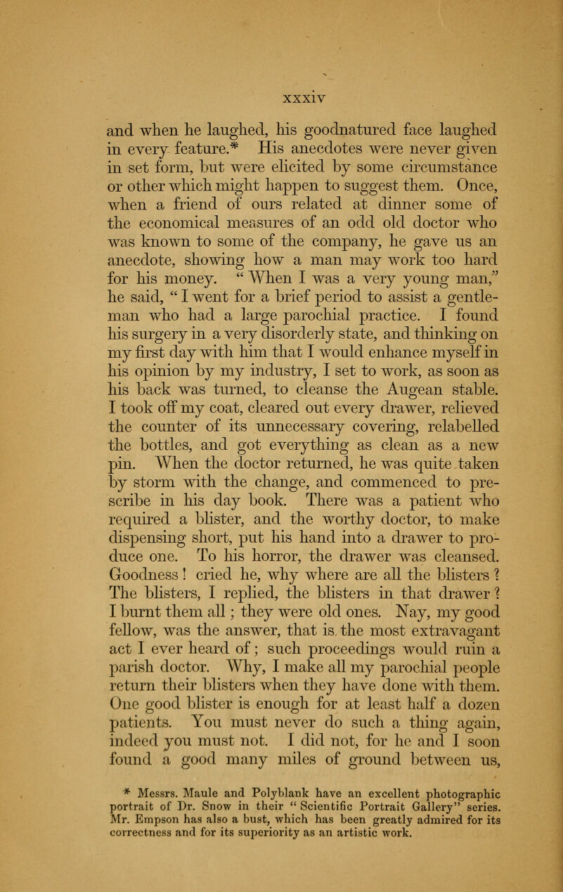 and when he laughed, his goodnatured face laughed in every feature.* His anecdotes were never given in set form, but were elicited by some circumstance or other which might happen to suggest them. Once, when a friend of ours related at dinner some of the economical measures of an odd old doctor who was known to some of the company, he gave us an anecdote, showing how a man may work too hard for his money.  When I was a very young man, he said,  I went for a brief period to assist a gentle- man who had a large parochial practice. I found his surgery in a very disorderly state, and thinking on my first day with him that I would enhance myself in his opinion by my industry, I set to work, as soon as his back was turned, to cleanse the Augean stable. I took off my coat, cleared out every drawer, relieved the counter of its unnecessary covering, relabelled the bottles, and got everything as clean as a new pin. When the doctor returned, he was quite taken by storm with the change, and commenced to pre- scribe in his day book. There was a patient who required a blister, and the worthy doctor, to make dispensing short, put his hand into a drawer to pro- duce one. To his horror, the drawer was cleansed. Goodness ! cried he, why where are all the blisters 1 The blisters, I replied, the blisters in that drawer 1 I burnt them all; they were old ones. Nay, my good fellow, was the answer, that is, the most extravagant act I ever heard of; such proceedings would ruin a parish doctor. Why, I make all my parochial people return their blisters when they have done with them. One good blister is enough for at least half a dozen patients. You must never do such a thing again, indeed you must not. I did not, for he and I soon found a good many miles of ground between us, * Messrs. Maule and Polyblank have an excellent photographic portrait of Dr. Snow in their  Scientific Portrait Gallery series. Mr. Empson has also a bust, which has been greatly admired for its correctness and for its superiority as an artistic work.