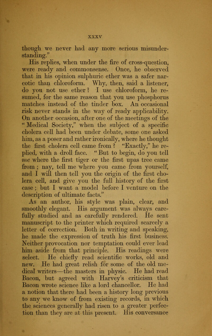 though we never had any more serious misunder- standing. His replies, when under the fire of cross-question, were ready and commonsense. Once, he observed that in his opinion sulphuric ether was a safer nar- cotic than chloroform. Why, then, said a listener, do you not use ether'? I use chloroform, he re- sumed, for the same reason that you use phosphorus matches instead of the tinder box. An occasional risk never stands in the way of ready applicability. On another occasion, after one of the meetings of the  Medical Society, when the subject of a specific cholera cell had been under debate, some one asked him, as a poser and rather ironically, where he thought the first cholera cell came from % Exactly, he re- plied, with a droll face.  But to begin, do you tell one where the first tiger or the first upas tree came from; nay, tell me where you came from yourself, and I will then tell you the origin of the first cho- lera cell, and give you the full history of the first case; but I want a model before I venture on the description of ultimate facts. As an author, his style was plain, clear, and smoothly elegant. His argument was always care- fully studied and as carefully rendered. He sent manuscript to the printer which required scarcely a letter of correction. Both in writing and speaking, he made the expression of truth his first business. Neither provocation nor temptation could ever lead him aside from that principle. His readings were select. He chiefly read scientific works, old and new. He had great relish for some of the old me- dical writers—the masters in physic. He had read Bacon, but agreed with Harvey's criticism that Bacon wrote science like a lord chancellor. He had a notion that there had been a history long previous to any we know of from existing records, in which the sciences generally had risen to a greater perfec- tion than they are at this present. His conversance