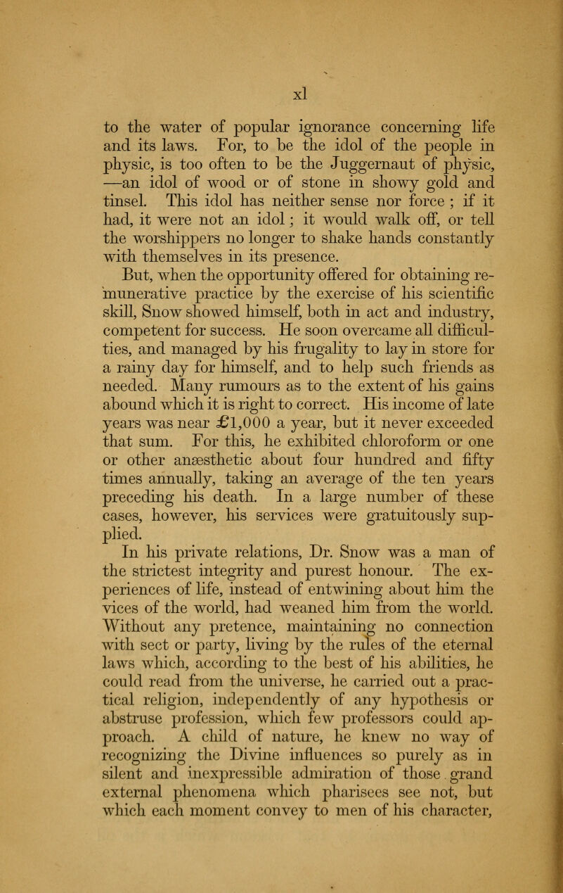 to the water of popular ignorance concerning life and its laws. For, to be the idol of the people in physic, is too often to be the Juggernaut of physic, —an idol of wood or of stone in showy gold and tinsel. This idol has neither sense nor force ; if it had, it were not an idol; it would walk off, or tell the worshippers no longer to shake hands constantly with themselves in its presence. But, when the opportunity offered for obtaining re- munerative practice by the exercise of his scientific skill, Snow showed himself, both in act and industry, competent for success. He soon overcame all difficul- ties, and managed by his frugality to lay in store for a rainy day for himself, and to help such friends as needed. Many rumours as to the extent of his gains abound which it is right to correct. His income of late years was near £1,000 a year, but it never exceeded that sum. For this, he exhibited chloroform or one or other anaesthetic about four hundred and fifty times annually, taking an average of the ten years preceding his death. In a large number of these cases, however, his services were gratuitously sup- plied. In his private relations, Dr. Snow was a man of the strictest integrity and purest honour. The ex- periences of life, instead of entwining about him the vices of the world, had weaned him from the world. Without any pretence, maintaining no connection with sect or party, living by the rules of the eternal laws which, according to the best of his abilities, he could read from the universe, he carried out a prac- tical religion, independently of any hypothesis or abstruse profession, which few professors could ap- proach. A child of nature, he knew no way of recognizing the Divine influences so purely as in silent and inexpressible admiration of those.grand external phenomena which pharisees see not, but which each moment convey to men of his character,