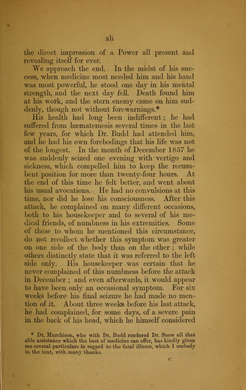 tlie direct impression of a Power all present and revealing itself for ever. We approach the end. In the midst of his suc- cess, when medicine most needed him and his hand was most powerful, he stood one day in his mental strength, and the next day fell. Death found him at his work, and the stern enemy came on him sud- denly, though not without fore warnings.* His health had long been indifferent; he had suffered from hsematemesis several times in the last few years, for which Dr. Budd had attended him, and he had his own forebodings that his life was not of the longest. In the month of December 1857 he was suddenly seized one evening with vertigo and sickness, which compelled him to keep the recum- bent position for more than twenty-four hours. At the end of this time he felt better, and went about his usual avocations. He had no convulsions at this time, nor did he lose his consciousness. After this attack, he complained on many different occasions, both to his housekeeper and to several of his me- dical friends, of numbness in his extremities. Some of these to whom he mentioned this circumstance, do not recollect whether this symptom was greater on one side of the body than on the other ; while others distinctly state that it was referred to the left side only. His housekeeper was certain that he never complained of this numbness before the attack in December ; and even afterwards, it would appear to have been only an occasional symptom. For six weeks before his final seizure he had made no men- tion of it. About three weeks before his last attack, he had complained, for some days, of a severe pain in the back of his head, which he himself considered * Dr. Murchison, who with Dr. Budd rendered Dr. Snow all that able assistance which the best of medicine can offer, has kindly given me several particulars in regard to the fatal illness, which I embody in the text, with many thanks. e