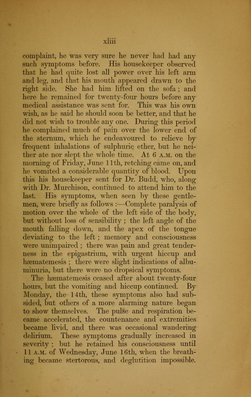 complaint, he was very sure he never had had any such symptoms before. His housekeeper observed that he had quite lost all power over his left arm and leg, and that his mouth appeared drawn to the right side. She had him lifted on the sofa; and here he remained for twenty-four hours before any medical assistance was sent for. This was his own wish, as he said he should soon be better, and that he did not wish to trouble any one. During this period he complained much of pain over the lower end of the sternum, which he endeavoured to relieve by frequent inhalations of sulphuric ether, but he nei- ther ate nor slept the whole time. At 6 a.m. on the morning of Friday, June 11th, retching came on, and he vomited a considerable quantity of blood. Upon this his housekeeper sent for Dr. Budd, who, along with Dr. Murchison, continued to attend him to the last. His symptoms, when seen by these gentle- men, were briefly as follows :—Complete paralysis of motion over the whole of the left side of the body, but without loss of sensibility; the left angle of the mouth falling down, and the apex of the tongue deviating to the left; memory and consciousness were unimpaired ; there was pain and great tender- ness in the epigastrium, with urgent hiccup and hsematemesis ; there were slight indications of albu- minuria, but there were no dropsical symptoms. The hsemateinesis ceased after about twenty-four hours, but the vomiting and hiccup continued. By Monday, the 14th, these symptoms also had sub- sided, but others of a more alarming nature began to show themselves. The pulse and respiration be- came accelerated, the countenance and extremities became livid, and there was occasional wandering delirium. These symptoms gradually increased in severity ; but he retained his consciousness until 11 a.m. of Wednesday, June 16th, when the breath- ing became stertorous, and deglutition impossible.