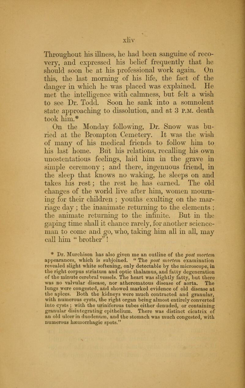 Throughout his illness, he had been sanguine of reco- very, and expressed his belief frequently that he should soon be at his professional work again. On this, the last morning of his life, the fact of the danger in which he was placed was explained. He met the intelligence with calmness, but felt a wish to see Dr. Todd. Soon he sank into a somnolent state approaching to dissolution, and at 3 p.m. death took him.* On the Monday following, Dr. Snow was bu- ried at the Brompton Cemetery. It was the wish of many of his medical friends to follow him to his last home. But his relations, recalling his own unostentatious feelings, laid him in the grave in simple ceremony ; and there, ingenuous friend, in the sleep that knows no waking, he sleeps on and takes his rest; the rest he has earned. The old changes of the world live after him, women mourn- ing for their children ; youths exulting on the mar- riage day; the inanimate returning to the elements ; the animate returning to the infinite. But in the gaping time shall it chance rarely, for another science- man to come and go, who, taking him all in all, may call him  brother ! * Dr. Murchison has also given me an outline of the post mortem appearances, which is subjoined.  The post mortem examination revealed slight white softening, only detectable by the microscope, in the right corpus striatum and optic thalamus, and fatty degeneration of the minute cerebral vessels. The heart was slightly fatty, but there was no valvular disease, nor atheromatous disease of aorta. The lungs were congested, and showed marked evidence of old disease at the apices. Both the kidneys were much contracted and granular, with numerous cysts, the right organ being almost entirely converted into cysts ; with the uriniferous tubes either denuded, or containing granular disintegrating epithelium. There was distinct cicatrix of an old ulcer in duodenum, and the stomach was much congested, with numerous hueinorrhagic spots.