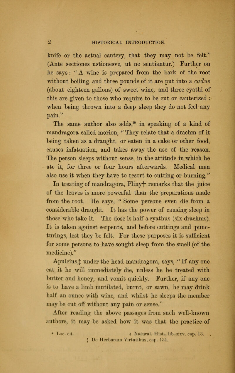 knife or the actual cautery, that they may not be felt. (Ante sectiones ustionesve, ut ne sentiantur.) Further on he says:  A wine is prepared from the bark of the root without boiling, and three pounds of it are put into a cadus (about eighteen gallons) of sweet wine, and three cyathi of this are given to those who require to be cut or cauterized: when being thrown into a deep sleep they do not feel any pain. The same author also adds,* in speaking of a kind of mandragora called morion,  They relate that a drachm of it being taken as a draught, or eaten in a cake or other food, causes infatuation, and takes away the use of the reason. The person sleeps without sense, in the attitude in which he ate it, for three or four hours afterwards. Medical men also use it when they have to resort to cutting or burning. In treating of mandragora, Plinyf remarks that the juice of the leaves is more powerful than the preparations made from the root. He says,  Some persons even die from a considerable draught. It has the power of causing sleep in those who take it. The dose is half a cyathus (six drachms). It is taken against serpents, and before cuttings and punc- turings, lest they be felt. For these purposes it is sufficient for some persons to have sought sleep from the smell (of the medicine). Apuleius,J under the head mandragora, says,  If any one eat it he will immediately die, unless he be treated with butter and honey, and vomit quickly. Further, if any one is to have a limb mutilated, burnt, or sawn, he may drink half an ounce with wine, and whilst he sleeps the member may be cut off without any pain or sense. After reading the above passages from such well-known authors, it may be asked how it was that the practice of * Loc.ii. + Natural. Hist., lib. xxv, cap. 13. . J Iv Herbarum Virtutibus, cap. 131.