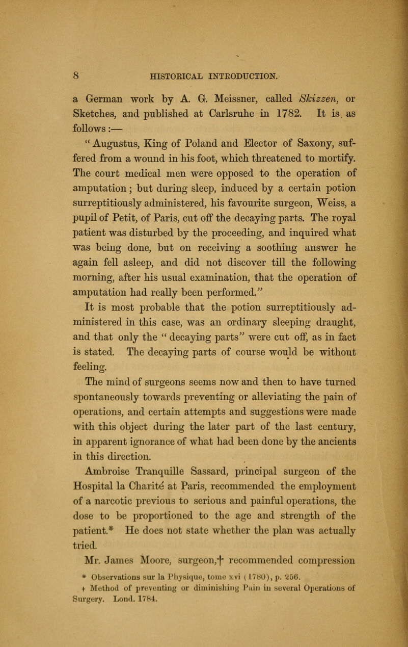 a German work by A. G-. Meissner, called Skizzen, or Sketches, and published at Carlsruhe in 1782. It is^ as follows:—  Augustus, King of Poland and Elector of Saxony, suf- fered from a wound in his foot, which threatened to mortify. The court medical men were opposed to the operation of amputation; but during sleep, induced by a certain potion surreptitiously administered, his favourite surgeon, Weiss, a pupil of Petit, of Paris, cut off the decaying parts. The royal patient was disturbed by the proceeding, and inquired what was being done, but on receiving a soothing answer he again fell asleep, and did not discover till the following morning, after his usual examination, that the operation of amputation had really been performed/' It is most probable that the potion surreptitiously ad- ministered in this case, was an ordinary sleeping draught, and that only the  decaying parts were cut off, as in fact is stated. The decaying parts of course would be without feeling. The mind of surgeons seems now and then to have turned spontaneously towards preventing or alleviating the pain of operations, and certain attempts and suggestions were made with this object during the later part of the last century, in apparent ignorance of what had been done by the ancients in this direction. Ambroise Tranquille Sassard, principal surgeon of the Hospital la Charite' at Paris, recommended the employment of a narcotic previous to serious and painful operations, the dose to be proportioned to the age and strength of the patient.* He does not state whether the plan was actually tried. Mr. James Moore, surgeon,-)- recommended compression * Observations sur la Physique, tome xvi (I7b0), p. 250. + Method of preventing or diminishing Pain in several Operations of Surgery. Lond. 1784.