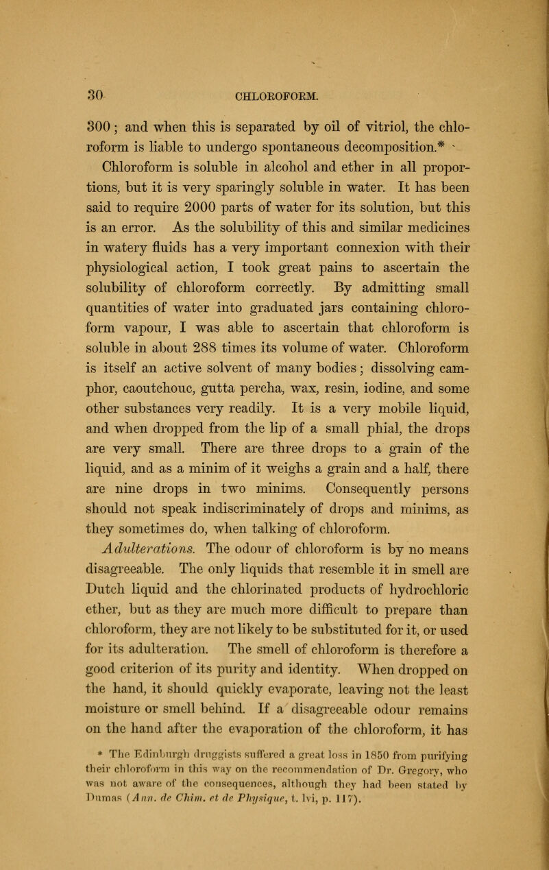 300; and when this is separated by oil of vitriol, the chlo- roform is liable to undergo spontaneous decomposition.* * Chloroform is soluble in alcohol and ether in all propor- tions, but it is very sparingly soluble in water. It has been said to require 2000 parts of water for its solution, but this is an error. As the solubility of this and similar medicines in watery fluids has a very important connexion with their physiological action, I took great pains to ascertain the solubility of chloroform correctly. By admitting small quantities of water into graduated jars containing chloro- form vapour, I was able to ascertain that chloroform is soluble in about 288 times its volume of water. Chloroform is itself an active solvent of many bodies; dissolving cam- phor, caoutchouc, gutta percha, wax, resin, iodine, and some other substances very readily. It is a very mobile liquid, and when dropped from the lip of a small phial, the drops are very small. There are three drops to a grain of the liquid, and as a minim of it weighs a grain and a half, there are nine drops in two minims. Consequently persons should not speak indiscriminately of drops and minims, as they sometimes do, when talking of chloroform. Adulterations. The odour of chloroform is by no means disagreeable. The only liquids that resemble it in smell are Dutch liquid and the chlorinated products of hydrochloric ether, but as they are much more difficult to prepare than chloroform, they are not likely to be substituted for it, or used for its adulteration. The smell of chloroform is therefore a good criterion of its purity and identity. When dropped on the hand, it should quickly evaporate, leaving not the least moisture or smell behind. If a disagreeable odour remains on the hand after the evaporation of the chloroform, it has * The Edinburgh druggists suffered a great loss in 1850 from purifying their chloroform in this way on the recommendation of Dr. Gregory, who was not aware of the consequences, although they had been stated l>y Dumas (Ann. do Chim. et do Physique, t. hi, p. 1 17).