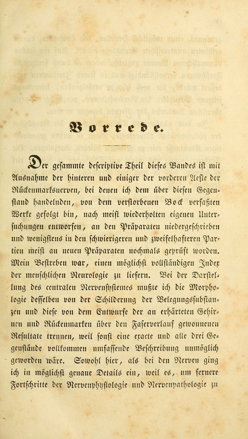 Ajtv gefammfe befcriptiüe ^f;ci( biefe^ ^atibe^ (|1 mit $(u^na^me bei: Hinteren unb einiger ber üorbereu 5(ejle bei* Sf^ucfenmarf^nerüen^ bei benen id) bem über biefeii (Sec5en= ftanb f;aube(nben, uo« bem ijerflorbencn ^ocf üerfagteu SÖerfe gefolgt bin, uac^ meif^ n)ieberf;oIten eigenen l!nter= fuc^ungen entnjorfen, an ben spraparaten niebergeftf}rieben nnb tvenigflen^ in ben fc^mierigeren unb jtveifef^afteren ^üv^ ticn meif! an neuen Präparaten noc^maB geprüft iDorben. Mdn 3Se|lreben mar, einen mogtic^f! üodjianbigen '^nbq ber menfc()Iic^en S^^eurotogie ju fiefern, SSei ber ^arflef- fung be^ centraten S^lerüenft^lleme^ mu^te id) tk Wloxplp^ logie beffetben üon ber (Sc^ilberung ber ^efegung^fubjlan= Jen unb biefe üon bem ©ntmurfe ber an erwarteten ©e^ir- neu unb Sli'icfenmarfen i'iber ben gaferöertauf gemonnenen S^efuftatc trennen, mil fonjl eine t^ack unb aUe brei @e= genftanbe üoftfommen nmfaffenbe ^ef(f)reibung unmögfic^ getDorbcn tt)äre, ©o«3o[;( (;ier, aU M ben S^eröen ging id) in mog(td)j! genaue ^üdi^ ein, mil e^, um fernere gortfc^rittc ber 9'?eryenp[)i)fio(ogie unb ^]erücnpatf;oIogte pi