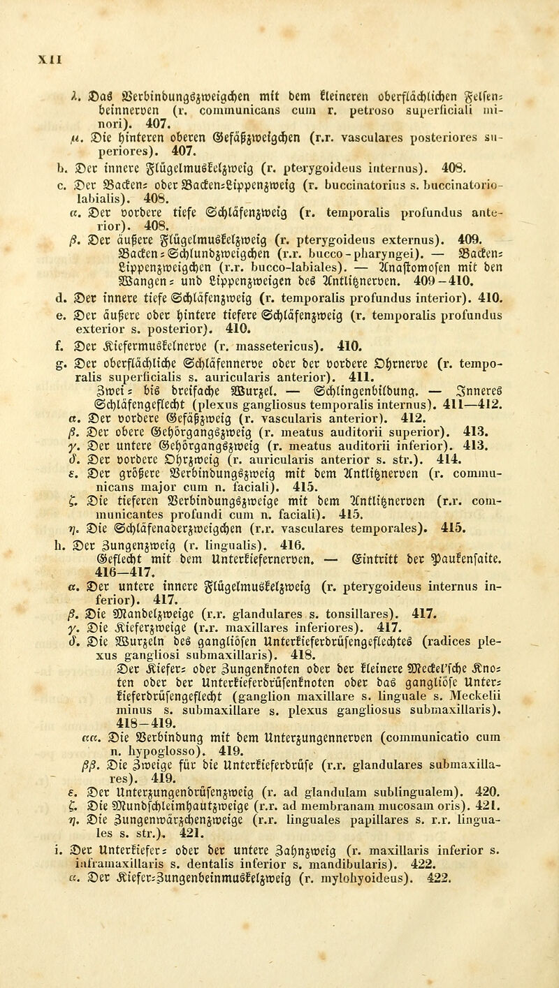 A. J)a3 SSerbtnbungöjwetgd^en mit bem Eletnercn oberf(dd[)(tci)en Reifen; beinnetüen (r. communicans cum r, petioso su^jerficiali ini- nori). 407. ju. S)te ^tnteren oberen ©efdfjwefgi^en (r.r. vasculares posteriores su- periores). 407. b. S5ec innere gtügclmuöfcljwefg (r. pterygoideiis internus). 408. c. ®er SSacten; ober S5acEen;8tppenjtt)eig (r. buccinatorius s. buccinatorio- labialis). 408. «. 25er oorbere tiefe ©d)läfenstt)ei3 (r. temporalis profundus ante- rior). 408. ß. 35er äußere glCügelmuöEetjweig (r. pterygoideus externus). 409. S5ac!ens©(^(unbjttjetgd)en (r.r. bucco-pharyngei). — Sadcn; £ippenstt)ei9d)en (r.r. bucco-labiales). — SCnajtomofcn mit ben SBangen; unb ßippensweigen beö 2Cntli^neröen. 409-410. d. 35er innere tiefe ©d^täfenjroeig (r. temporalis profundus interior). 410. e. ®er äußere ober i^intere tiefere ©d^täfensweig (r. temporalis profundus exterior s. posterior). 410. f. 2)er ÄiefermuSfclneröe (r. massetericus). 410. g. 35er oberficid[)lic^e ®cl[)tcifenneroe ober ber üorbere O^rneroe (r. tempo- ralis superficialis s. auricularis anterior). 411. 3weij hiä breifad)e SBurjel. — ®d)lingenb{(bung. — Snnereö (Sd)ldfengef(ed)t (plexus gangliosus temporalis internus). 411—412. a. ©er »orbere (Sefäfjweig (r. vascularis anterior). 412. ß. 25er obere ®ef)6rgang6jtt)eig (r. meatus auditorii superior). 413. y. 3)er untere ©e^organgöjiüetg (r. meatus auditorii inferior). 413. d\ ®er öorbere D^rjroeig (r. auricularis anterior s. str.). 414. f. ®er grofere SSerbinbungSjweig mit bem 2(ntli|nert)en (r. commu- nicans major cum n. faciali). 415. f. 35ie tieferen SSerbinbungöjweige mit bem 3(ntl{^neroen (r.r. com- municantes profundi cum n. faciali). 415. rj. 35ie ©d^täfenaberjweigd^en (r.r. vasculares temporales). 415. h. 25er jungenjweig (r. lingualis), 416. ®efled)t mit bem Unterfiefernerüen, — Eintritt ber ^aufenfaite. 416—417. c. fDer untere innere Slügelmuöfelsweig (r. pterygoideus internus in- ferior). 417. ß. 35ie SÄanbeljweige (r.r. glanduläres s. tonsillares). 417. y. 2)ie JJieferjraetge (r.r. maxillares inferiores), 417. 6. 25ie ffiSurjeln beä gangtiöfen Unterfieferbrüfengef(ed)teö (radices ple- xus gangliosi submaxillaris). 418. 2)er Äiefer; ober 3ungenfnoten ober ber Heinere SO?ecferfd)e Änos ten ober ber Unterfieferbrüfenfnoten ober ba^ gangliöfe Unter; fieferbrüfen9ef(ec{)t (ganglion maxillare s. linguale s. Meckelii minus s. submaxillare s. plexus gangliosus submaxillaris). 418-419. ctci. 25ie 25erbinbung mit bem Unterjungenneruen (communicatio cum n. Iiypoglosso). 419. ßß. 25te 3«>eige für bis Unterfieferbrüfe (r.r. glanduläres submaxilla- res). 419. f. 25er Unterjungenbrüfenjweig (r. ad glandulam sublingualem). 420. ?. S)ie SO'iunbfd)leim^autjn)eige (r.r. ad membranam mucosam oris). 421. 1]. 25ie 3ungentt)är;^d)enjn)eige (r.r. linguales papilläres s. r.r. lingua- les s. Str.). 421. i. 2)er UnterHefer; ober ber untere 3ai)njweig (r. maxillaris inferior s. ialVamaxillaris s. dentalis inferior s. mandibularis). 422. c(. 25er Äiefer^SungenbeinmuSfetsweig (r. mylohyoideus). 422.