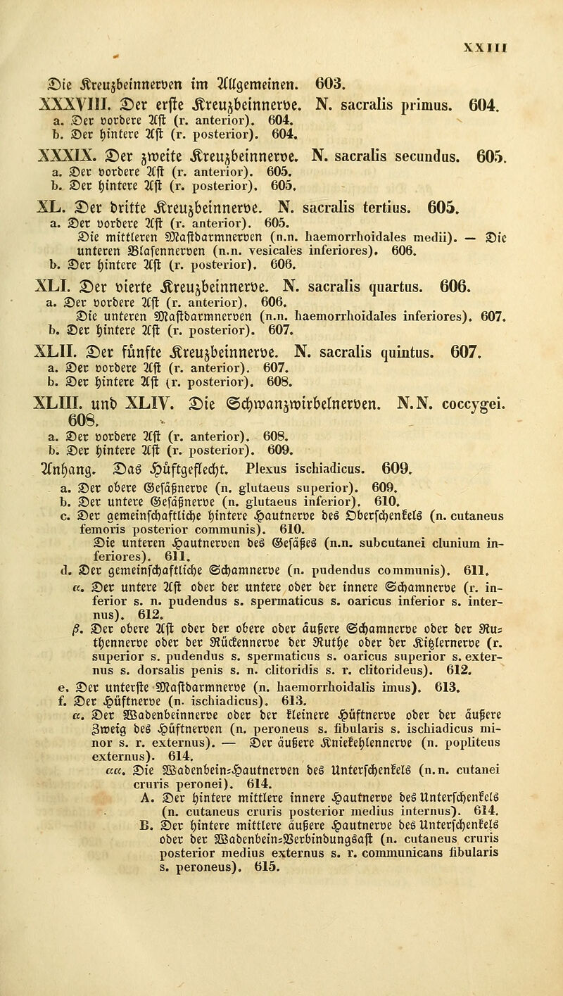 XXIH Sic Äreujbei'nneröm tm 2(Ugemetnen. 603. XXXVIII. ©er erj!e Äreujbeinnerüe. N. sacralis primus. 604. a. .©er oorbere K^ (r. anterior). 604. b. S)er t)tntere Äjl (r. posterior). 604. XXXIX. 2!)er jtt)eitc ,S:reu5beinnen)e. N. sacralis secundus. 605. a. S)er oorbere 3Cft (r. anterior). 605. b. JDer i^intere 2f|it (r. posterior). 605. XL. 2)er brittc ^reujbeinnerüe. N. sacralis tertius. 605. a. ®er uorbere 3(ft (r. anterior), 605. S)k mittleren 53?aftbarmneroen (n.n. haemorrlioidales medii). — 35ic unteren S3lafennert>en (n.n. vesicales inferiores). 606. b. ©et t)tntcre 2C|l (r. posterior). 606. XLI. S)er üierte .Kreu^beinnerüe. N. sacralis quartus. 606. a. ©er ßorbere 3CJ1: (r. anterior). 606. ©ie unteren SKajlbarmneroen (n.n. haemorrhoidales inferiores). 607. b. ©er Wintere 2Cjl (r. posterior). 607. XLII. £)er fünfte Äreujbeinneroe. N. sacralis quintus. 607. a. ©er oorbere 3Cfi (r. anterior), 607. b. ©er t)intere 2Cjit (r. posterior). 608. XLIII. unb XLIV. X)k @d^n)aiutx>trbetnet:t)en. N.N. coccygei. 608, a. ©er Borbere 2fft (r. anterior). 608. b. ©er i)mtere 2(ft (r. posteiior). 609. 2(n()ang. 2^ag .ipüftgcfledjt. Plexus ischiadicus. 609. a. ©er obere (Sefäfneroe (n. glutaeus superior). 609. b. ©er untere ©efdfnetöe (n. glutaeus inferior). 610. c. ©er gemeinfd)Qftltd)e i^tntere .i^autneroe beö DberfdjenMä (n. cutaneus femoris posterior communis). 610. ©te unteren ^autneroen be§ ©efä^eö (n.n. subcutane! clunium in- feriores), 611. d. ©er 9emeinfd)aftlic^e ©d)amneroe (n. pudendus communis). 611. «. ©er untere 3tft ober ber untere ober ber innere ©d)amneroe (r. in- ferior s. n. pudendus s. spermaticus s. oaricus inferior s. inter- nus). 612. ß. ©er obere 2(ji ober ber obere ober äufere ©d^amnertje ober ber 9iu: tt)enner»e ober ber 3tüc!enner»e ber SRut^e ober ber .Ki^lerneroe (r. superior s, pudendus s. spermaticus s. oaricus superior s. exter- nus s. dorsalis penis s. n. clitoridis s. v. clitorideus). 612. e. ©er unterjie SJZajlbarmnerüe (n. haemorrhoidalis imus). 613, f. ©er Jpüftncroe (n. ischiadicus). 613. ct. ©er aBabenbeinneree ober ber kleinere J^üftneroe ober ber oufere 3lDetg beö Jpüftnereen (n. peroneus s. fibularis s. ischiadicus mi- nor s. r. externus). — ©er äuBere ÄnieiEe^lenneröe (n, popliteus externus). 614, ß«. ©ie SBabenbetn^^ciutneroen be§ Unterfd^enfelö (n.n. cutanei cruris peronei). 614. A. ©er i)tntere mittlere innere ^autneroe beä Unterfd)en!elS (n. cutaneus cruris posterior medius internus). 614, B. ©er l)tntere mittlere öufere Jg)autneroe beS Unterfd^enfefö ober ber SBabenbeiniSSerbtnbungäaft (n. cutaneus cruris posterior medius externus s. r. communicans fibularis s. peroneus), 615.