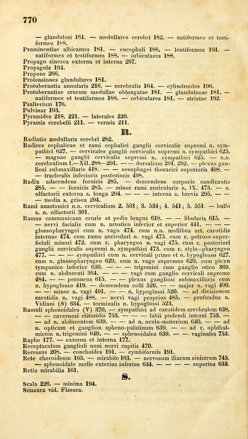 — glandulosi 181. — medulläres cerebri 182. — natiformes et testi- foi'mes lb8. Prominentiae albicantes 181. — encephali 188. — lentiformes 191. — natiformes et testiformes 188. — orbiculares 188. Propago cinerea externa et interna 297. Propagula 191. Propons 266. Protensiones glanduläres 181. Protuberantia annnlaris 216. — cerebralis 164. — cylindroides 196. Protuberantiae crurum medullae oblongatae 181. — glandulosae 181. — natiformes et testiformes 188. — orbiculares 181. — striatae 192. Psalterium 176. Pulvinar 193. Pyramides 218. 221. — laterales 220. Pyramis cerebelli 211. — vermis 211, M. Radiatio medullaris cerebri 282. Kadices cephalicae et rami cephalici ganglii cervicalis supremi n. sym- pathici 627. — cervicales ganglii cervicalis supremi n. sympathici 625. — magnae ganglii cervicalis supremi n. sympathici 625. — n.n. cerebraliiim I.—XII. 288—291. —^-dorsalium 291. 292. —plexiis gan- liosi submaxillaris 418. oesopbagei thoracici superioris 498. — — trachealis inferioris posterioris 498. Radix adscendens fornicis 285. — descendens corporis candicantis 285. fornicis 285. — minor rami auriciilaris n, IX. 473. — n. olfactorii externa s. longa 294. interna s. brevis 295. — media s. grisea 294. Rami anastomici n.n. cervicaÜum 2. 531; 3. 534; 4. 541; 5. 551. —bulbi s. n. olfactorii 301. Ramus communicans cruris et pedis longus 618. fibularis 615. — — nervi facialis cum n. acustico inferior et superior 441. glossopharyngei cum n. vago 474. cum n.n. mollibiis art. carotidis internae 474. cum ramo auriculari n. vagi 473. cum r. petroso super- ficiali minori 472. cum r. pharyngeo n. vagi 475. cum r. posteriori ganglii cervicalis supremi n. sympathici 473. cum r. stylo-pharyngeo 477. sympathici cum n. cervicali primo et n. hypoglosso 627. cum n. glossopharyngeo 629. cum n. vago supremus 629. cum plexu tympanico inferior 630. trigemini cum ganglio otico 369. cum n. abducenti 364. vagi cum ganglio cervicali supremo 484. peroneus 615, plexus gangliosi submaxillaris cum n. hypoglosso 419. — descendens colli 520. major n. vagi 490. minor n. vagi 491. n. hypoglossi 520. — ad divisionem carotidis n. vagi 488. — nervi vagi proprius 485. — profundus n. Vidiani (S) 634. — terminalis n. hypoglossi 523. Ramuli sphenoidales (V) 370. — sympathici ad carotidera cerebralem 638. — .— cavernosi clitoridis 753. labii pudendi interni 753. — — ad n. abducentem 639. ad n. oculo-motorium 640. ad n. opticum et ganglion splieno-palatinum 639. ad r. ophthal- micum n. trigemini 640. sphenoidales 639. vaginales 753. Raphe 177. — externa et interna 177. Receptaculum ganglioli noni nervi capitis 470. Recessus 208. — conchoides 191. — cymbiformis 191. Rete clioroideum 163. — mirabile 163. — nervosum iliacum sinistrum 745. — sphenoidale moUe exterius inferius 634. superius 633. Retia mirabiüa 161. I§. Scala 226. — minima 194. Scissura vid. Fissura.