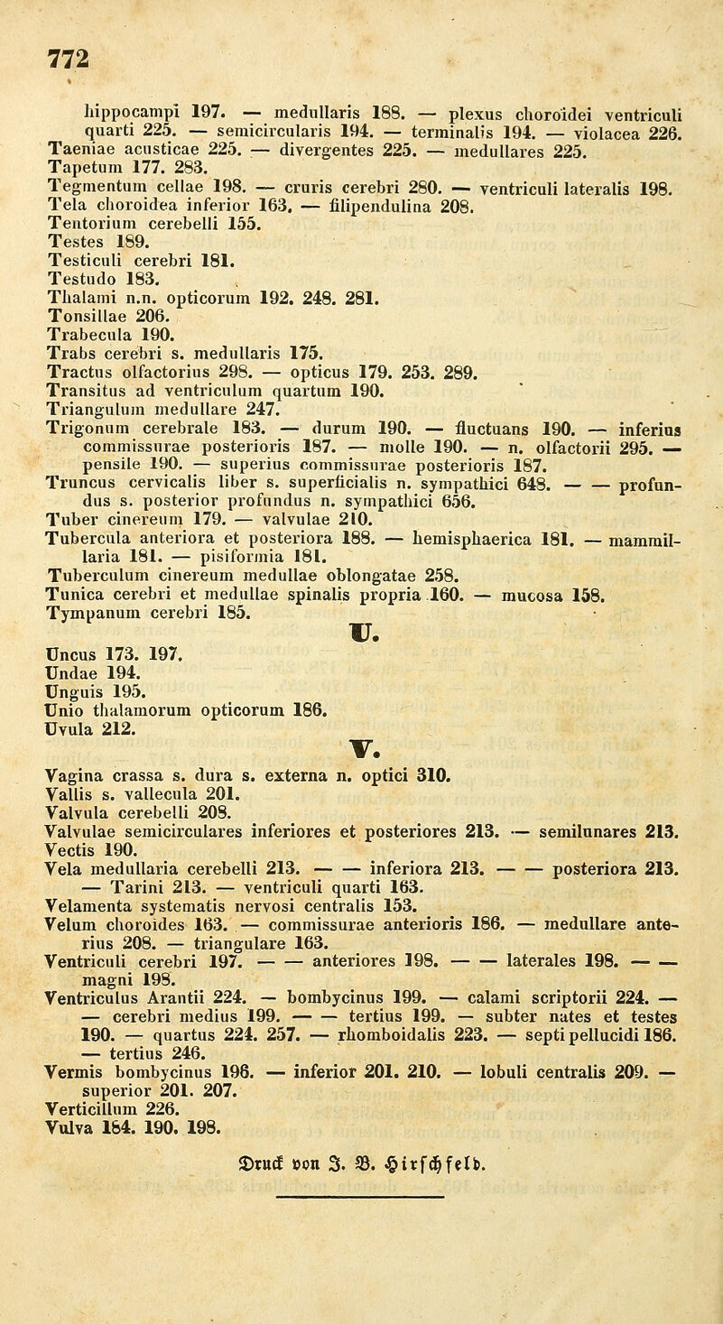 liippocampi 197. — mednllaris 188. — plexus choroidei ventricuU quarti 225. — semicircularis 194. — terminalis 194. — violacea 226. Taeniae aciisticae 225. — divergentes 225. — medulläres 225. Tapetum 177. 283. Tegmentum celiae 198. — cruris cerebri 280. — ventricali lateralis 198. Tela choroidea inferior 163. — filipendulina 208. Tentorium cerebelli 155. Testes 189. Testiculi cerebri 181. Testudo 183. Tlialami n.n. opticorum 192. 248. 281. Tonsillae 206. Trabecula 190. Trabs cerebri s. meduUaris 175. Tractus olfactorius 298. — opticus 179. 253. 289. Transitus ad ventriculum quartum 190. Triangulura medulläre 247. Trigonum cerebrale 183. — durum 190. — fluctuans 190. — inferias commissurae posterioris 187. — niolle 190. — n. olfactorii 295. — pensile 190. — superius commissurae posterioris 187. Truncus cervicalis Über s. superficialis n. sympathici 648. profun- dus s. posterior profundus n. sympathici 656. Tuber cinereum 179. — valvulae 210. Tubercula anteriora et posteriora 188. — hemispliaerica 181. — mammil- laria 181. — pisiformia 181. Tuberculum cinereum medullae oblongatae 258. Tunica cerebri et medullae spinalis propria .160. — mucosa 158. Tympanum cerebri 185. u. üncus 173. 197. Undae 194. Unguis 195. ünio thalamorum opticorum 186. Uvula 212. V. Vagina crassa s. dura s. externa n. optici 310. Vallis s. vallecula 201. Valvula cerebelli 208. Valvulae semicirculares inferiores et posteriores 213. — semilnnares 213. Vectis 190. Vela medullaria cerebelli 213. inferiora 213. posteriora 213. — Tarini 213. — ventriculi quarti 163. Velamenta systematis nervosi centralis 153. Velum choroides 163. — commissurae anterioris 186. — medulläre ante- rius 208. — trianguläre 163. Ventriculi cerebri 197. anteriores 198. laterales 198. magni 198. Ventriculus Arantii 224. — bombycinus 199. — calami scriptorii 224. — — cerebri medius 199. tertius 199. — subter nates et testes 190. — quartus 224. 257. — rliomboidalis 223. — septipellucidi 186. — tertius 246. Vermis bombycinus 198. — inferior 201. 210. — lobuli centralis 200. — superior 201. 207. Verticillum 226. Vulva 184. 190. 198. fDtttcf »on 3. 33. ^irfc^fclb.