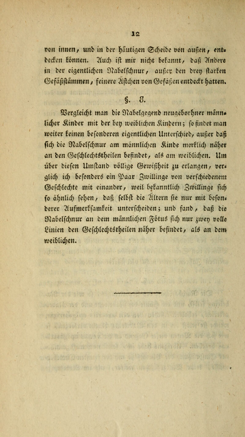 tm imun / unb in bct l^nutic^en (Sd^eibe t>ön au^en ^ ent« bedien Bnncn. ?{ucl) tj^ mir ni({)t bcFarmt^ bafl ?fnbeve in bei* eigentlichen 9ui6etfc{)nuv / öu|]ei* ben bvep ftarfcri Gcfttpjlämmett/ feinere ÄtM^en ocn@cfäf3enentbc(ft t)attem §. 8. SSer^teic^t man bie 9?a6cIoc(;enb neu<5e5i>rl^ney mann» (i^er Äinber mit berBep n?eiMtd)en ^inbern; fofinbetman weiter Uimn Befonberen ei^mtüdjm Untciid}iebf aufjcr td^ fid) bie ü^aSelfc^nur am männ(id)en Äinbe mcrflid) n%r ön \>^n @efc^Ied[)t5t!^ci(en Befinbet, aU am wcihMjcn, Um über biefen Umjlanb üöUige @ewi)5^eit ^u erlangen/ »er« ^üd) id) Sefonberö tin ^aat SiDiliin^e ücn tverfc^tebenem @efd)(e($te mit einanber, njeit beEanntlicf; S^^iWin^ß fif^ fo ä()nlic^ fel)en / bafj fellSP: bie Altern fte nur mit befons berer 2iufmer^famFeit unterfc^eiben; unb fanb/ baß bie 9^a6e(fd)nur an hzm mdnnlid)en götu^ fic^ nur ^luei) üoKe Linien ben @efd;(e4)t^t^eilen nä|)er l^efinbet, a(^ an bem n)ciMid;en.