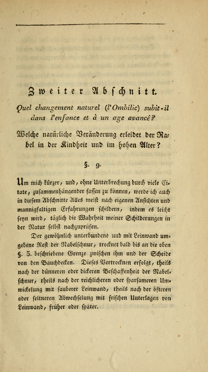 Quel changement naturel (VOmhilic) subit'il dans Venfance et ä un age avance? SBe(d?e natürHd)c SJecänberung crleibet ber9?ar fcel in ber Äinb^ett irnb im §o6c« 2l(ter? Um mic& Furier/ unb, o'^ne UntevBred)un3 bürc^ t)ie(e (Xi- täte; ^ufammcn^üngenbcr faffc» ju Bnnen/ njei'be id; auc^ in biefem 2(6fc^nttte 2(üe^ meijl; nad) eigenen 2(nfic^ten unb ttiannigfaltigen Svfaf;vun3en ff^itbevn/ tnbem e^ retcf;t fepn njivb, tagtic^ bie SBa^rf)eit meiner (Sc^ilberungen in ber 0?atur felBH nachzuprüfen. X'er öewö^nlic^ urxUtlmUn^ m\\} mit Oeiniüanb um* geB^ne jKejl: ber Üiabelfc^nur/ trccfnct Salb U$ an hn okn §. 3. befd^riebene ©ren^e ^wifc^en i^m un^ ber ^d^eibe t)on ben Q^audjbeden. tiefes 93ertro(fncn erfolgt/ t^^x{^ itac^ ber biinneren ober bicferen ^efd)aften^eit ber 9?aBel» fd)nur/ t^eil^ nad; ber reichlicheren cber fparfamer^n Um* ujicfetung mit fauberer ^einwanb, t\}di^ m6) ber öfteren ober feltneren ^(bwec^felung mit frifc^en Untertacjen von Ceinwanb/ früher ober f})ätev.