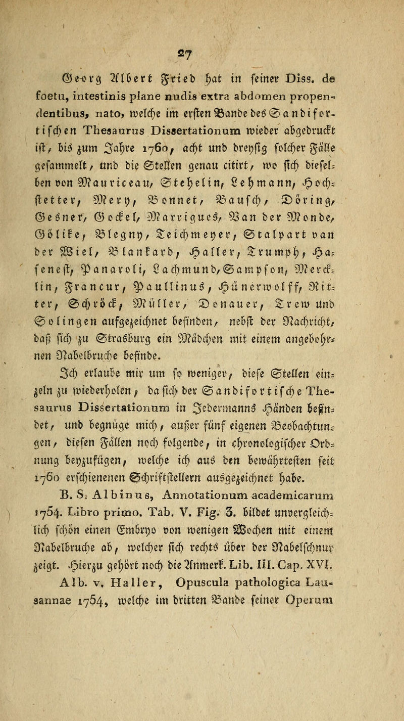 (55e-ovg 2fl6ert ^xie^) t}at in feiner Diss. de foetu, intestinis plane nudis extra abdomen propen-» dentibus, nato> ivelc^e im cvflen^anbebe^^Sanbifcr- tifcf^en Theaanrns Dissertationum wkt^v ab^ebrudt i^lf li6 fjUm S^^^e 1760; a(i)t unb brei)fig folc^cr gä((e gefammeft/ urtb bie ©teüen genau citivtf n>o fi($ bfefef= hm^on Zantic^au/ (Bttl^tiinf Se^mann^ ^ccfis ilettzVf 5D?ei*t); kennet/ ^aufd;/ ^(»ring^ ©esner, ©ocfet, i)3iavriguc<?/ ^an ber ?V(?onbe, &'öiitif ^U^n\)f ^eid^meijef, ^talpaxt t>an bev ?[Biel/ 'J^lanfarb; Jpatiev, ^vumpi) f Jpa-. fene)1t; ^anavoti, Oad)munb/(Sampfon^ 93icnf\ (in/ gvancut/ ^auüinu^; ^üncvwolfff 9tit= t e r / ^ c& V ö d ^ 50? ii f (e r, S) e n a u e r ^ S; r c n? Unb (gelingen aufgezeichnet Sefirtben/ ne&jl; bev O^ac^vtc^t/ baf^ fid^ ^u (StraöBuvg ein 93?äbd}en mit ^imm angebel;r* nm Qlab^lhtücbc Beft'nbe, Sd) ei'lauBe miv um fo njenigev; biefe (BtnUm diu jeln ^u ttJiebev^cIen; ba fid> bei* © a n bi f 0 r t i f rf) e The- saurus Dis^ertationum in ^^bei'inannß ^änben l^efn^ hüf xmb Begnüge mich/ aufjev fünf eigenen ^^eoBac^tun^ gen/ tiefen %ätkn n^c^ fi>lgenbe/ in cI;rono(egifd)ev Orb^ nung Bei)^ufügen/ wzld)e id) au$ btn Bewa^rteften feit 1760 evfc^ienenen 0<i)rift)teUern au^ge^eid^net ^aBe. B. Si AI b in u s, Annotationum academicaruni 1764. Libro prioio. Tab. V, Fig. 3. Bilbefc unüergteirf)- \id) fcf)t>n einen (gmBi*t),o von wenigen ^ec^en mit einem OtaBelBrudie aB / n)eld)er fic^ rec^t^ uBcr ber Sy^aBelfd^nur ^eigt. ^ier^u gehört noc^ Uz llntmvf. Lib. Hl. Cap. XVI. Alb. V, Haller, Opuscula pathologica Lau- sannae 1754, «jetc^e im britten ^anbe feinet Opemm