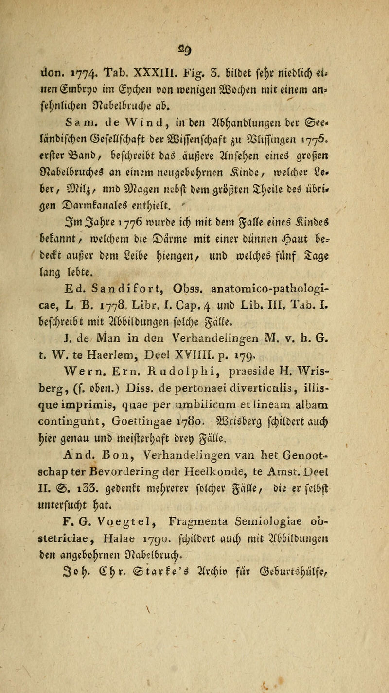 ^9 don. 1774. Tab. XXXlII. Fig. 3. BKbet fe^r nicblic^ iU mn (imU\)o im (Stjd)en üon tüenigen äßoc^en mit einem an^» fe^n(ic|)en 9?a5el6ru(|)c aK Sa m. de Wind, inUn 2fb^anblun3eii ber 0ee« ränbtfcf)en (SefeKfd;aft bei* Siffenfc()aft ^u ^SlifTmö« i??^- evjter^Banb/ ^efc^rei&t ba^ äußere 2(nfef)en etne^ ötofen 9^a(>e(6rudl)e5 an einem neit^je^o^rnen ^inbe / njetclier Se- lber/ 3)?il^/ nnb ^J^agen nctjl bemövöpten ^f)eile be^ uki* ^en ©avm^analeö entf)ieft. ' 3ttt3^f)ve 1776 ujurbe icf) mit bem Jaße eine^ ^inbe$ Begannt/ welchem t>k '^htm mit eimv i^ünnm ^aut U^ becft au^er bem Ceibe ^ien^en/ unb rt)e{d;e^ fünf ^age (an^ leiste. Ed* San di fort, Obss, anatomico-pathologi- cae, L B. 1778. Libr, I. Cap. 4 unb Lib. III. Tab. I. l&efc^vei^t mit 2(&biibunöen feiere gäl(e. J. de Man in den Verhandeiingen M. v. li. G. t. W. te Haeriem, Deel XVHIL p. 179, Wern. Ern. Rudolphi, praeside H. AVris-^ berg, (f. oiben,) Diss. de pertonaei diverticulis, illis- que imprimis, quae per umbiiicum et lineam albam continguht, Goettingae 1780. ^xi^Uv^ fc()ilbevt au(^ l^ier genau ün\> meiftevl)aft bvep gäü'e. And. Bon, Verhandeiingen van het Genoot- schap ter Bevordering der Heelkonde, te Amst, Deel IL (S, i33. Q^hmh me^revev fo(ct)ev gäWe/ t$ii er fel&jt unterfuc^t ^at* F. G. Voegtel, Fragmenta Semiologiae oh stetriciae, Halae 1790. fc^ilbevt auc^ mit 2(66ilbungen ben angeBo^rnen ^aMhxu^, 2^^' ^^v. (^iavfe'^ 2(rc^io fuv ©el6uvfeptfe/