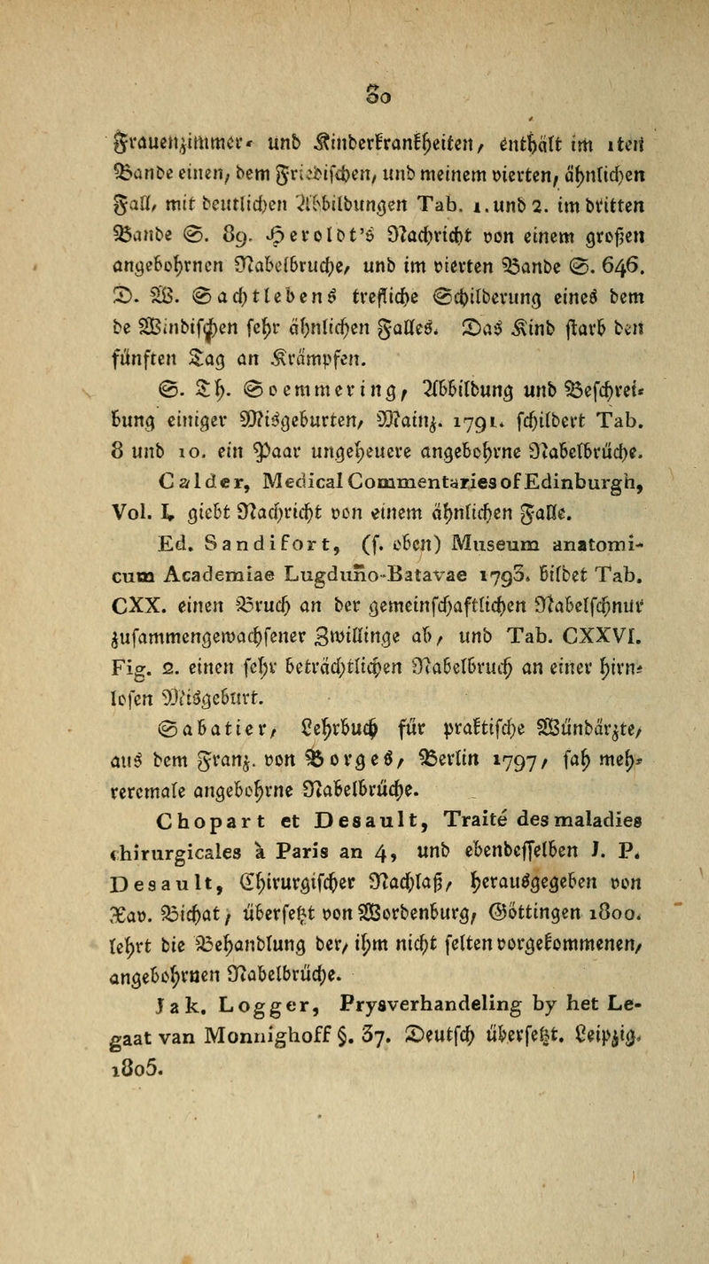 grauen^imma-* unb ^inbcrfrani^eiten, ^ntbätt im lUti !banbe cineii; bem grü^ififcben/ unh meinem mxUn, d(>nlid)eit gaU/ mit bentlid)cn '^ll^hilbun^en Tab. i.unb2. tmbt'ittert ^anl>e (©. 89. ^erolDt'ö 9?ad)vtd)t üon einem Qrofje« anöeSo^rncn 9^abc{Sruc()e/ unb im hievten ^anbe (S. 646. ^. ^. @arf)tteben^ tre|Tid)e ^c^ilbeviin(} cineö bem be Sßinbif^en fef)r öljnlid^en gaKe^* S>a^ Äinb jlavb bc^it fünften S:a9 an Krämpfen. @. 3; 1^. @ 0 e m m e f i n 3; 2{SBitbung unb ^efc^vet« hm^ cini^tv 5!)?i'igeBurten/ 3}?ain^. 1791* fc^itbeit Tab. 8 unh 10. ein 9^aar un^epeucre angebc^vnc 3ta6etbvuc{)e. C a 1 d e r, Medical Commentaries of Edinburgh, Vol. Ip qUU ?ftad)Vhi)t t)on einem a!)nlic^en Jade, Ed. Sandifort, (f. eben) Museum anatomi- cum Academiae Lugduno-Batavae 1793« Bifbet Tab. CXX. eimn ^v\i(^ an ber gemcinfd)aftUd)ert 9^abe(fc^nüi* ^ufammengemac^fener B^^i^^i^Q^ a(>, unb Tab. CXXVI. Fig. 2. einen fcl;v beti'äd)tli4>en 9?a6et6ruc§ an einev ^irn* lefen ^JiHgämt. igabatier/ ße^rbuc^ für pra!tifd}e SKünbcir^te/ cn\$ bem gi'an^. t)Ort ^ov^eö/ Berlin 1797/ fa^ mef)* teremale an^ebo^vne ÜlaBelbrüc^e. Chopart et Desault, Traite desmaladies chirurgicales a Paris an 4, mb ebenbcffelben J. P, Desault, <I^iruröifc^er 9^ad;laj?/ ^erau^^egeben »on 3eaü. ^ic^at, überfe^t oon SCßorbenburg, ©ktin^^n 1800. te^rt bie ^e^anblung bcr/i^m nic^t feiten tjor^efommenen/ an^ebo^ruen Ütabelbrüd)e. Jak. Logger, Prysverhandeling by het Le- gaat van Monnighoff §. Sy. £)eutfc^ ü^erfe^^t. Ceipii(j. i8o5.