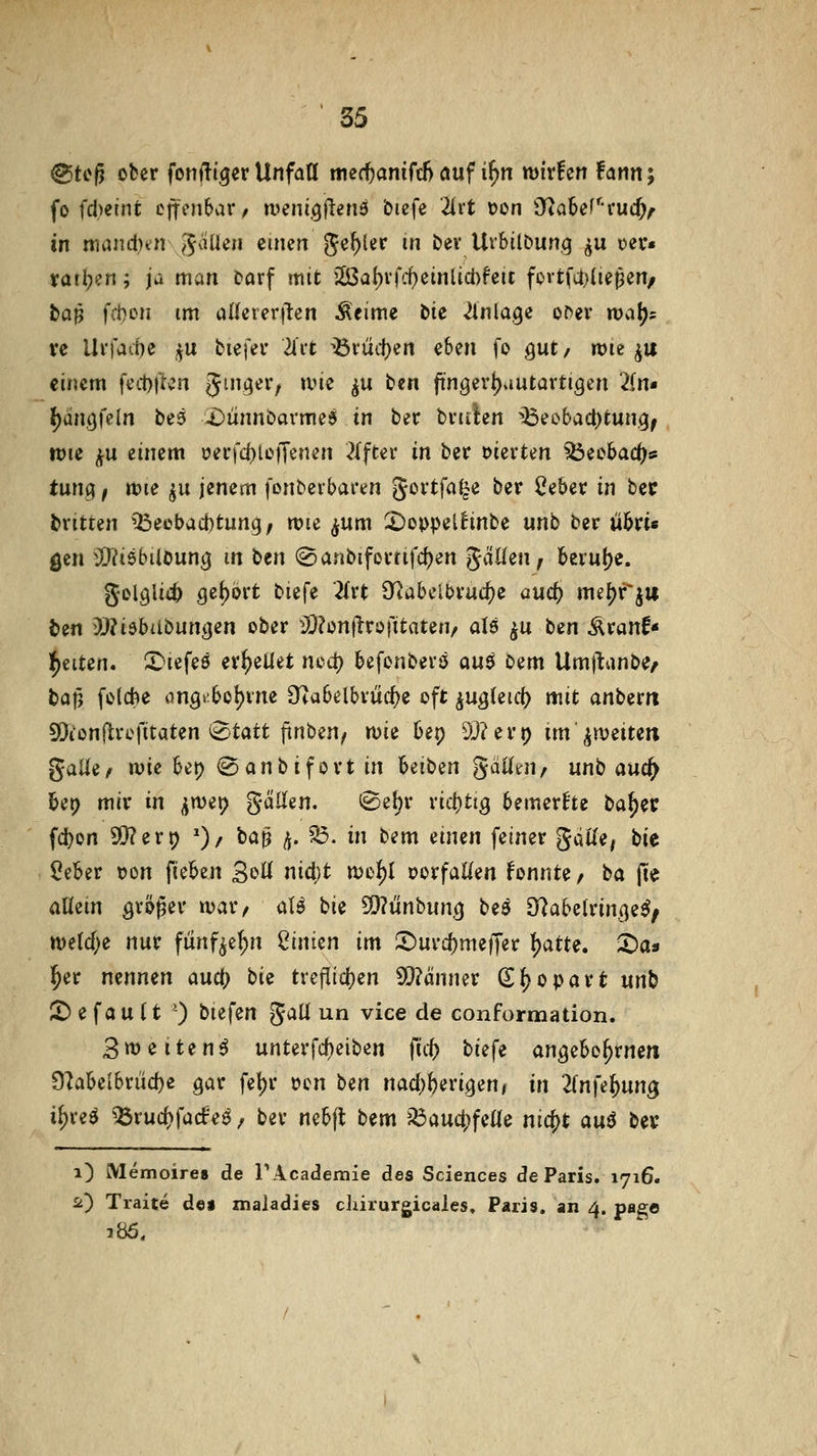 @tcg ober fonlliger Unfaa tned)anifc5 auf i^n wixhn fann; fo fd^eint effenbai*/ tueni.gfienö biefe 2irt üon iyiaSef'^ruc^^ in mand)tn ^aiUn einen gef)ler in bev Urbilöung ^u oer« ifail;en; iü man Darf mit 23al)vfd}einlid)fett fort[a;(ie^en/ baß fd)on im aUerer|lcn Äeime bie Einlage o^ev n>a^? ve Ui'fait)e ^u biefev Uvt ^vüifym eben fo gut / rt>ie ^u einem fed)ftcn Jmger, ane ^u fcen ftngert)autartigen 2(rt« {)än.9feln be9 X)ünnöavme^ in ber bviilen ^Beobad)tun.g^ ttJie ^u einem i?ei*fc^ie)Tenen ^{fter in ber vierten ^ecbac()s tunci ^ tt)ie ^u jenem fonberbaren Jovtfa^e ber Cebet in bec bvitten ^^eebad)tung, mie ^jum 2)oppelhnbe unb ber übri« gen i9?t5bUoung m ^m (8anbiforfifd)en ^äliiWf beiu!)c. gDl3li<:5 Q^i}ovt biefe }itt S^abclbruc^e aud) mefjfju ben D!)?iebitbun<jen ober ^JD^oniirofitaten/ als ^u ben Äranf« Igelten. S^iefeö erhellet ncd) befenbevsj au^ oem Umf^anbe^ baj5 fo(*e on3>'.bol)vne g^iabelbrüc^e oft ^UQkid) mit anberri 5[)ionflvefitaten i^tatt (inben, n)ie bep ä)?ert) im ^^weiten gaUe^ wie bet) (Sanbifort in beiben gdUtn, unb auc^ bei? mir in ^wet? gäüen. i^et^r xi(i)tiQ bemerke t>ai)iv fd)on 9S}?ert) ')/ baß ^. ^. in bem einen feiner gdKe, bit 5eber tjon fieben SoW nid;t njo^I vorfallen konnte, ^a pe aüem größer »var, ciU bie 5)?ünbung beä O^abelringe^; tt)etcf;e nur funf^e^n Linien im IDurc^meffer {)atte. :r)as 3^er nennen and) bii tvefiid^en 5)?änner S^oparfc unb J£) e f a u U ') biefen JaU un vice de conformation. Bweiten^ unterfd)eiben fic^ biefe angebo^rne« 9labelbrüc()e gar fet)r oon tm nad)\)iviQenf in 1[n\ei)nn^ i^reö ^ruc()fa(f e^ / ber nebft bem Jöauc^^feUe ni^t an6 bev i) Memoire» de Plcademie des Sciences de Paris. 1716. a) Traite de« maladies clärurgicales. Paris, an 4. page 386.