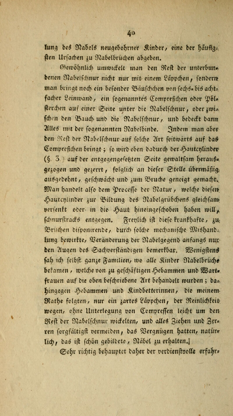 flcn Urfachen ^u 9^a6et6rüd)en abgeben. (^en?öf)nlic() umtütrfelt man bcn S'tell bei' untevbun«^ hmen 9?abelfc1)nur m(i)t nur mit; einem Oäppd^en, fenbcm mein bringt ncd) em befonbci* ^äafd)rf)en t^on fec()^« bi^ ad^ts fad)er Seinmanb/ ein fegeniinnte^ (Tem^ve^d^en ^bev ^61* flerii)en auf einer^eitc unter tk O^abelfcbnur; obev^mis^ fd)fn htn )}5au(iy un^ ^e €?abelfcf)nnr, unb Ubtdt txinn 2(ne^ mit ber fegenannten O^abdbinb«. Snbem man aUt ben rXcft ber D^jbelfchnur auf fc{d)c 2frt feitwärtä auf ba^ €empre|?d)en bringt; fo wirb eben baburc^ ber^autctjtinbei* (§. 3 • auf ber entgegengere^tcn (Bäte gemaltfam ^erau6« gebogen uni> ge;^errt f fDfgtid) an btefer (^tette übermäf5i^ öupgpbebnt,, gefc{)mQcf)t unb ^um ^rud>e geneigt ^smaä)t,, ffyian ^an^e(t alfo bem 9>receffc ber S^atmv welche biefer», J5autci)linber ^ur ^^ilbung beö Dlabelgrübe^enö gleicf)fam' »erfenft ober in bU' J^aufc ^inetn^efd)o^ben l;aben mitt^, fd^Murltracf^ entgegen. gret)lid) ift biefe franf^afte ^ ^Vk ^rüd)en bifpcnirenbe/ burd» feld)e mcd)Qni)(^t 9!)?i9l)anbi tung bewirkte, ^33eränberung ber OUbcIgfgenb anfangt nur ben klugen be^ ^adjoerftänbigen bemerFbar. SBenigjlen^ fa^ id) feibft gan^e gamilien/ n?o atte ^inbcr S^abelbrüc^e lle^amen ^ wet6e ijon ^u gefd}äftigen ^ebammen unb Sßßart« frauen auf bie eben bcfc^iriebene 2frt be^anbelt mürben ; ba^^ j^ingegcn ^ebammen unb ÄinbbetterinneU/ bk meinem- dlat\)i folgten^ nur ein ^arte^ i'äppdjen, ber 9teinl.id)Nfc^ ttjegcu/ ef)ne Unterlegung i)on dcmprcffen leidet: um ben SKejl ber 9^abelfd)nm* micfelten/ unb aUeö 3i«^« w^b 3?^« ven fcrgfältigft oermeiben; baö 53ergniigen ^atten^ natürr li(fyf ba^ ijl fd)ön gebilbetc, £Räbel ^u erhalten,] ©e§r richtig behauptet bal;er ber verbienflöctte erfahr»