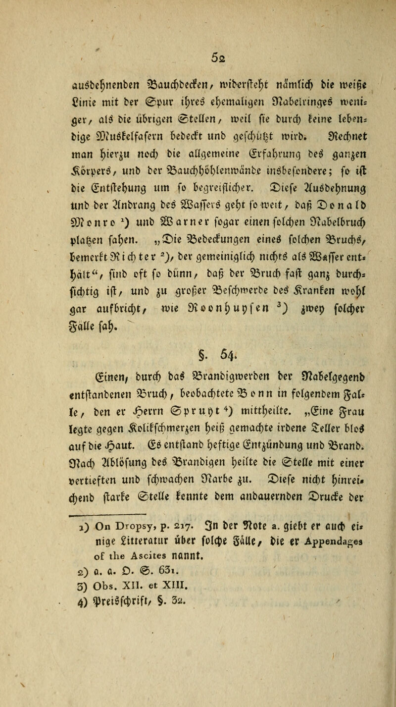 ausbc^nenben ^auc^berfen^ tvit^rflel^t nämüd) bie \m^^ 2inU mit bcr 0puv i^vc^ €^emali<^en 97ubcivinqtö n>mu ger/ ai'S bie übrigen s^teKcn/ weil fie buvcf) teinc Ickiu bige SÖtuöBclfafevn bebest unb öcfd}i^l5t mvb. ^ccf)net man l^ier^u ?iod; bk aUi]emmK (Jvfa()vuno beö ö^n^en ^orpet^/ unb bei* ^Qud)^5l)(enmänb,c inöbef-onbcrc; fo ifl: bie ^-utflebun^ um fo h^i}\'^^\iid)^t'. ^iefe 2{u6bel)nun^ ttnb bev ^(nbvan^ beö SßajTevö (jcljt fowett/ ba^ X)ena(b SQ? c n r 0 ') unb ^ a r n e v fc^ar einen fo(c()en ^aMhvu^ planen fa^en. „^ie ^^ebccfun^en eineö folcf)en ^rucJ)ö, Bemevft^id)tev ^> ber öemeini.^Iid) md)t$ aB SBÄffer cnt« j^ält^'/ finb oft fo bünn/ ba^ bei* Sdvmh fajl gan^ burc^s ftd)ti9 ijt/ unb ^u gvo^er ^efd;merbe biß ^vanhn ti^o^ gar anfhxid^tf n)ie Dvöon^uijfen ^) ^wep fo(cj)ev gaWefa^. ^ §. 54. (^imtii buri^ ba^ ^öranbi^merben bei' Sno6et<|e^enb entjlanbenen 23rucf), beobachtete ^ enn in fofcienbem gaU le, ben ev J^evrn (Sprüht'^) mitt()eitte. „(gine grau le^te ciegen Äcliffc^mer^en ^ei}5 ()emacf)te irbene ZiUev blo^ ouf bie ^aut (Se ent|lanb I)efti9e gnt^ünbung mb iöranb. 8?a(^ 2(blofun9 beö ^Övanbi.cjen ))cilU bU i^teUe mit einer tjertieften unb f($n)acf)en SKarbe ^u. ^iefe nid)t ^inrei« d)enb (lavfe <8teüe fcnnte bem anbauevnben ©rucf'e ber a) On Dropsy, p. 217. 3n bcr tfloU a. ^itbt er flu* ci« nige £itreratur über folcj^e galle/ t)ie er Appenda^es of tlie Ascites nflnnt. 2) fl. a. D. @. 63i. 3) Obs. XII. et XIII. 4) q)rei§f4)rift/ §. Sa.