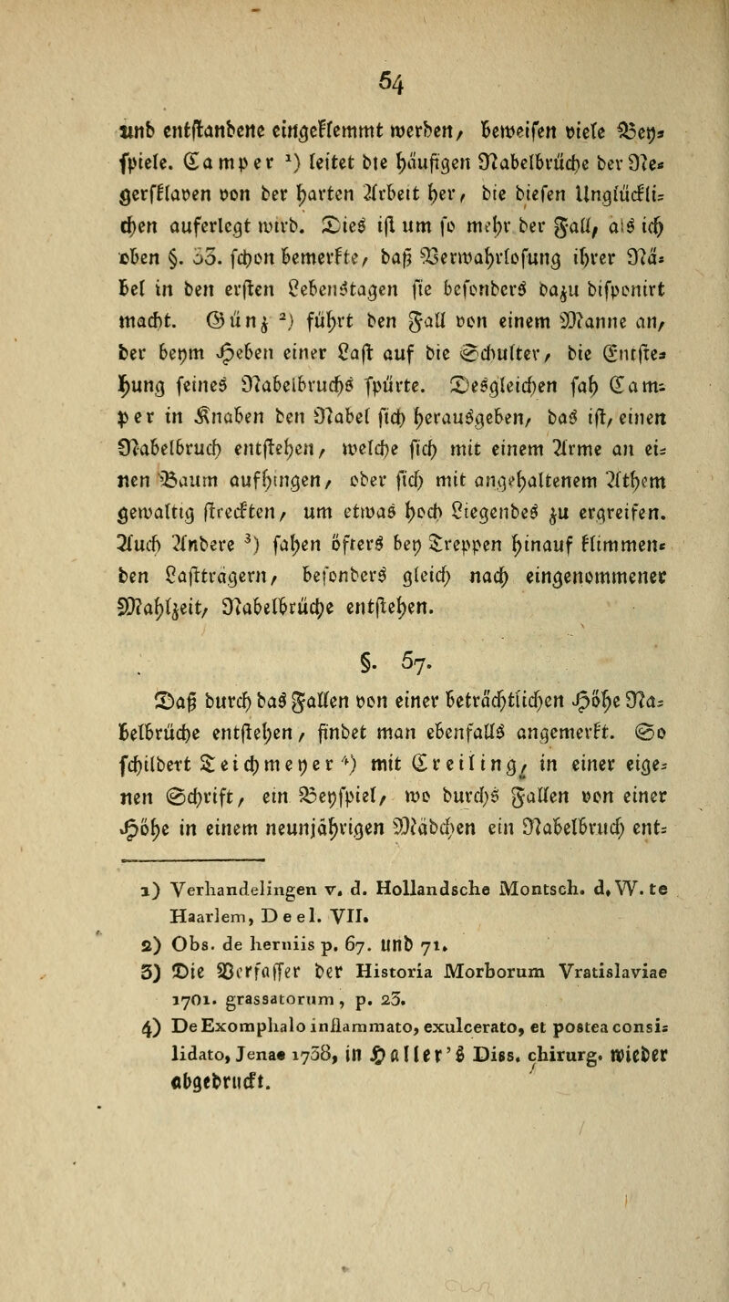 jinb cntjlanbcjic cm^cHemmt merbett/ Bemeifen »ietc ^etjs fptcle. damper ^^ leitet bte ^ciufigen 9tabelbfüd)e bevDte« öerf!lat)en Don ber l^arten 2itUit I)eiv bte btefen Ungiiicflü c^en auferlegt ivtrb. 2)ieö ijl um fi> mt^bv bei* gaü^ aiö ic& eben §. 35. fd;)Ort bemevfte/ baf^ ^enva^vfofun^ ibvcr 9?a* Bei in bin erjten l^ebentita^cn fie befenbcrö t<a^u bifpenirt ntacbt. @ ü n ^ ^) fiil^rt ben Jall »cn einem 2}?anne an, ber bet^m >^^Un einer 2a|t auf bk e'd^uttcvr bk (^nffte« l^ung feines 9?abeibrucb5 fpürte. SDef^leic^en fa^ (Eami ^er in Knaben ben Olabel fi(^ herausgeben, bci^ ifl, eine« Ü^abelbrudb entftcljen, tt?eld)e fiel) mit einem 2lrme an zu Den >5aum aufbtngen/ ober fid) mit anoiel^aUenem '^It^cm Öetvaltig (Irecfteu/ um üw^ab ()ed> ^iegenbes ^u erqreifen. 2(urf) 3lnbere ^) fallen bfrer^ bet) $:reppen ^inauf fltmmen« ben ^afttrageru/ befonberS gleid; n<x(i) eingenommener Si}?af)l^eit/ ^iabetbrücbe entflel)en. §. 57. 5!)af burcb ba^ J^'^^ ^^^ ^^^^^ Betrac^tlicf^en J^o^e [Ra? Belbrüd)e entf^el;en/ ftnbet man ebenfalls angemerkt. @o fcbilbert 2: e i d) m e t) e r'0 mit (Sr eiling, in einer eicje* nen @cbrift/ em 5J3epfpiel, mo burd;6 gallen »cn einer J^i^^e in einem neunjährigen 93^äb4>en m\ D^abelbrucf; cnts 1) Verliandelingen v, d. HoUandsche Montsch. d,W. te Haar]eni,Deel. VH. a) Obs. de herniis p. 67. Utlb 71» 3) ©ie SScrfflffer ber Historia Morborum Vratislaviae 1701. grassatomm, p. 23. 4) DeExomplialo infiaramato, exulcerato, et postea consis lidato, Jena« 1738, in Jg^alUr'Ö Diss. chirurg. mtbit «bgebnieft.