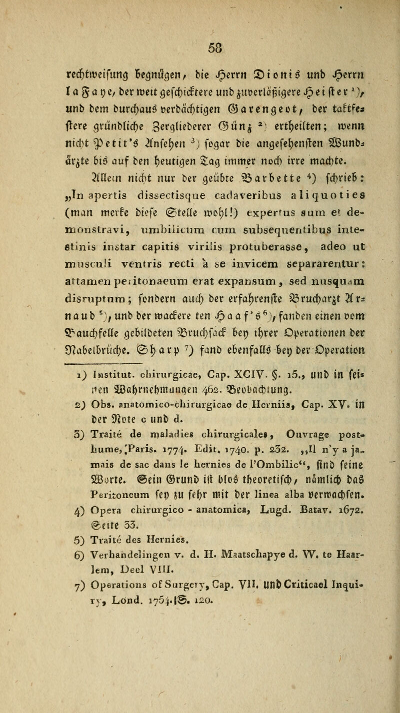 la gai;c/ bcvtüeitöefc()i(frere unb^injerlöjäigcreReiftev \V unb bcm burdf)auö Derbä($tt(jen ©avengeot, ber ta^tfea ftcre 9vunb(icf)c Serqliebercr (Bün^ *) evt^eiften; wenn nid^t 9)ctit*ö 2infel)en ^; fegar bte angefe{)en)lcn ^unbs äv^te hiß auf ben feurigen 2:a.g immer nod) irre machte. 2lflem nittt nur ber (jeübrc ^arbeite '^) fcbrteB: „In apertis dissectisque cadaveribus aliquoties (man mer^e tief^ Stelle jtJO^l!) experms aum e» de- in onstra vi, iimbiiitüm cum subsequentibus inte- fitinis instar capitis virilis protuberasse, adeo ut iriiisculi ventris recti a se invicem separarentiir: attamfn peatonaeum erat expansum , sed nusi^uatn disruptum; fonbern aud) ber erfa!^ren(lc '^ruci)ar^t Hr« naub ^7unb ber twacfere t^n Jpaaf'^^7fanbcn eimn »cm Q:^aud}feßle gcbilbcten ^rud^fad bep i^rer 0|>erattenen ber Ü?abei6rüd)e. 0()avp ^) fanD ebenfalls ki) ber Operation i) iMStitut. cliirurgicae, Cap. XCIV- §• i5., Uttb iH fei« iien SBa^rnebmunqen 462. QSeebödjtung. 2^ Obs. anatomico-cliirurgicae de Herniis, Cap. XV» ill ber 9]ote c unb d. 5) Traite de maladies chiruvgicales, Ouviage post- hume, |Paris. 1774. Edit» 1740. p. 232. ,,Il n'y a ja- mais de sac dans le liernies de rOmbilic**, jtnÖ fcinC SBorte. @ein ©runb ilt blo^ tbeoretifcb^ nomlict böS Peritoneum fep ^iu fe^r itiit ber linea alba »ernjöcbfcn. 4) Opera chirurgico - anatomica, Lugd. Batav. 1672. (gleite 53. 5) Traite des Hernies. 6) Verhandelingen v. d. H. Maatschapye d. W» te Hsar- leni, Deel ViU. 7) Operations of Surgery, Cap. VH. UHb Criticael Ine^ui- ry, Lönd. 175^.|3. i20.