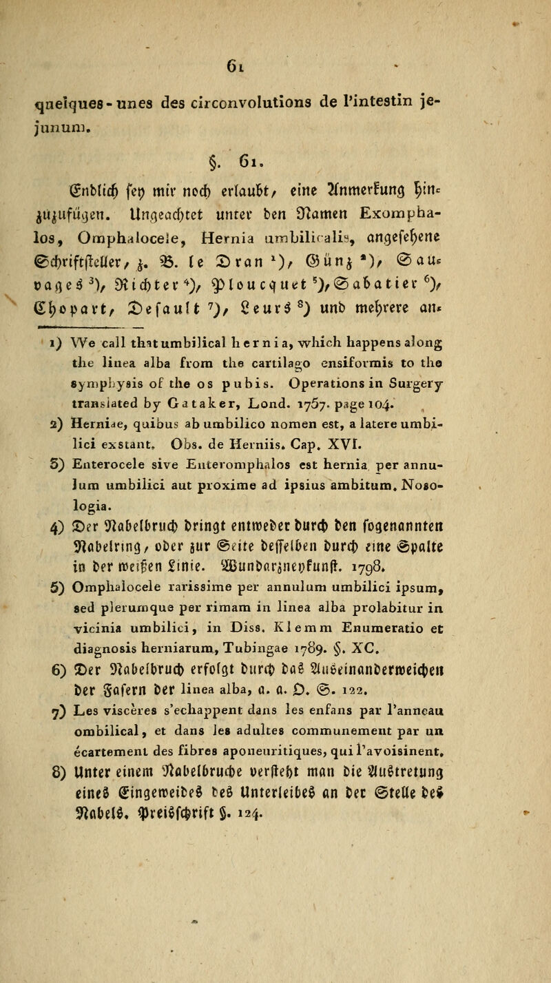 qnelques-unes des circonvolutions de l'intestin je- junnw, §. 61. (gnblic^ fet) mir md) erlaubt/ eine ^Inmerfung l^irtc ju^ufüijen. \ln(^tad)tet umnv ben S^amen Exompba- los, Ornphalocele, Hernia umbiliralis, angefeuerte ^cf)rift|lcüer, i. «6. U 2)ran0/ ©ünj *)/ @au. Da^e^^V 9vid)tei^> 9Mou cquet')/(Sa6atiei-^> (E{)opavt, ;t)efauU 7)/ 2eur5^) unb mel;rere an* i) We call ihnumbilical hernia, wliich happens along tlie linea alba frora tlie cartilago ensiformis to tli© Symphysis of die os pubis. Operations in Surgery transiated by Gataker, Lond. 1757. page 104. 2) Hernide, quibus ab umbilico nomen est, a iatere umbi- lici exstant. Obs. de Herniis. Cap. XVI. S) Enterocele sive Euteroniphalos est hernia per annu- Jum umbilici aut proxime ad ipsius ambitum. Noso- logia. 4) S)er 5^abelbruct) bringt entroeber burct> ben fogenanntcn 5^flbelnn(jr über aur iBiiH bejTelben bunt) eine Spalte in ber njeiBen £inie. ^Bunbar5nei;fun(!. ijgQ» 5) Ompiiaiocele rarissime per annulum umbilici ipsum, sed plerurnque per rimam in Jinea alba prolabitur in vicinia umbilici, in Diss. Klemm Enumeratio et diagnosis herniarum, Tubingae 1789. §. XC. 6) ©er 9^abe{bruct) erfolgt biirtt) ta^ 2iii6einanbertt)eict)eii ber Sofern ber linea alba, a. ö. D. @. 122. 7) Les visceres s'echappent dans les enfans par Tanneau ombilical, et dans les adukes communement par un ecartement des fibres aponeuritiques, quiTavoisinent, 8) Unter einem g^abelbrucbe werflebt man tu i^uötretung eines ö^ingerocibeö teö Unterleiber an bec ©teile bei Sflflbelö. ^reiefc^rift §. 124.