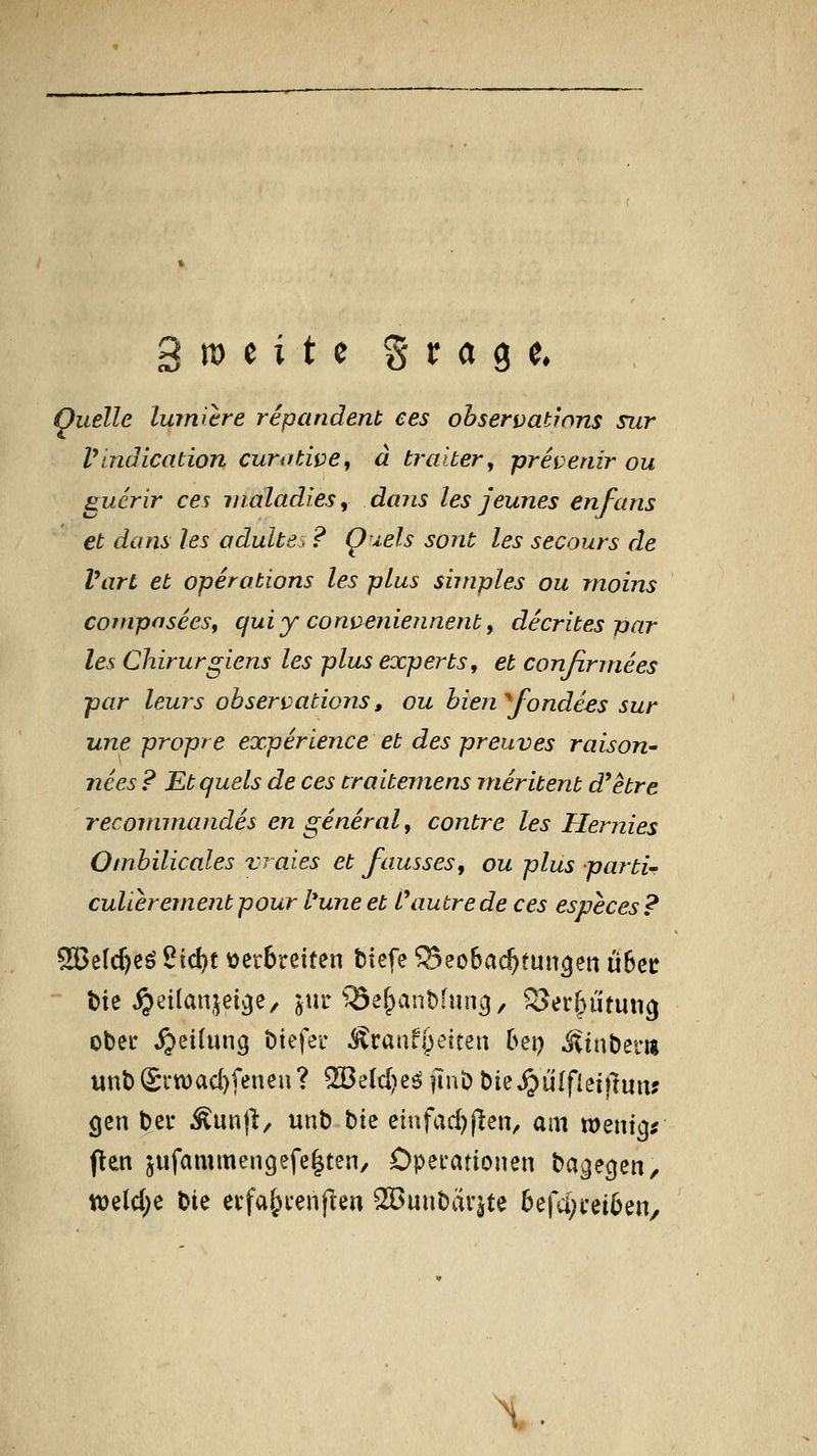 Quelle luiniere repandent ees ohservatwns sur Vindication curtfdve, d tralter ^ prevenir ou gucrir ces rnaladlesy daiis les jeunes enfans et dans les odulte-. '? Qiels sont les secours de Vart et Operations les plus simples ou rnoins CQtnpaseeSf qui y cons>enieunerit, decrites par les Chirurgiens les plus experts, et conßrmees par leurs observations, ou bien fonde.es sur une propre experience et des preuves raison^ nees ? Etquels de ces traitemens inerüent d'etre reconmiandes en general, contre les Hermes Ombilicales vraies et fausses, ou plus parti- culierernent pour l*une et fautre de ces especes ? S33e(c^eö 2td)t verbreiten biefe ©eobac^tun^ett Ü5ce t)ie ^eilanjei^e, ^ur QSe&anbfun^, SJerf^yiitung ober Rettung btefer Äraiifj^'-'Jten bei) ^inber« unbSctt)ad)feneu? 3[öe(c[)e^ |ini) bie^^iilfleiftun? gen ber Äunjl, unb ^\t eiufad^jlen, am roentg^ flen jufammengefe|ten/ Operationen bagecjen, n)eld[)e Xixt erfa^renjlen S>unbarjte 6efa)rei6en/ \