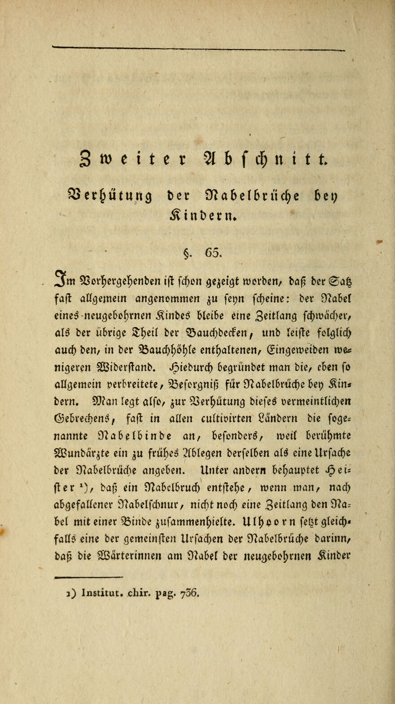 SScr^ütung bei* jyiabclbn'ic^c 6et; §, 65. 3m 5[50V^cr^e^enben ijt fc^en ^e^ci^t werben/ b«ß bcr (^a^ fall aKgemetn angenommen ^u fepn fcf)cine: ber 9Me( cine^-neuöeBo^rnen ^inbej^ bleibe eine S^itlang fc^tvcid)ei> ol^ ber übrige Z^iii ber Q3aud}be(fen / unb leifte felglicf) aud) t)tnf in ber iÖaucf)^ö{){e enthaltenen^ (iin^twdbm wes nigercn Sßiberflanb. J^khüvd) be.grünbet man bUf cUn fö allgemein verbreiteter ^Öefergnif^ für Of^aBelbriic^cbep ^itxs bern. WHan legt alfc/ ^ur ^er^iitung biefeö uermeintlidjen Ö5ebred?en^/ fafl in allen cnitix>ivUn ^ünbern hie foge= nannte dtahdhinhe an/ befenbcr^/ tveif berühmte SBunbar^te ein ^u frü^e» 2f6re9en berfelben aU dm Urfad^e ber 9?abelbrütte a?igcben. Unter anbern ber;auptet J^eis f!er 0/ baf] ein D7abcl6rucf) entflte^e/ wtnn man, nad^ abgefallener 9^abelfd)nur/ nid)t nod) eine ^dtian^ ben 9^a= bei mit einer ^inbe ^ufammenl^ielte. Ul^i^orn fe^t gleich« faÜ5 dm ber gemcinflen U\'^ad)en ber 9?a6elbrüc^e barinn^ t>a^ bie $[ßärterinnen am dlaUl ber neugebol;rnen Äinber 3) Institut, chir. pag. 736.