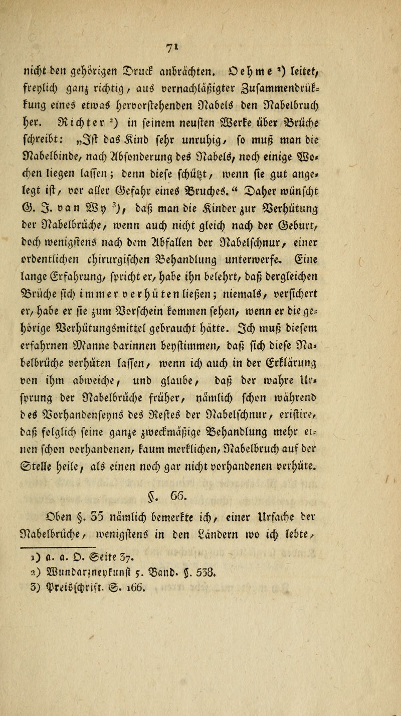 7» nid)tbett c|cJ)5ri,^en T)vuä ci\\btdd)tm. Del^me *) Uitttf \\x\\o^ etne<^ etwaö f;evoürfte^enben 9?a6clö ben 9fZa5el6ruc() I)cv. Stic^tei' ') in feinem ncuflen Sßerfe Ü6er i5rücf)e fd;i*ei6t: „3ji baö ^inb fe^r unvulpig/ fo mu^ man bie 97a6eI6inbe/ nac^ '-^(bfenberung bcö 9ta6elö; nocf) einige ®o» (f}en liegen laijen; benn \ii^\^ fc^ü(3t/ »vcnn (le gut angc« (egt ijl:/ vor oüei* ©efa^r eincö ?5rud;e^.« 5)a^er njünfd)t @. 3. »an Sp ^j^ l(i\^ man bie ^inbev ^ur 5[5erF)ütung bei' 9?a6e(6rüc^e/ ivenn auc^ \\\A)i %\z\C:^ nac^ ber ©e^uvt/ bed:) a>enig|tenö nach bcm 2lBfaUen ber 9?a6eifd}nui> einer erbentlidien c^ivurgiftten ^e^anblung unterwerfe. (^\m lange (Srfa{)vung/ fpvid)t er, ^a6e i^n belehrt/ bafj bergreid)en ^rüd;e fid) immer 0 e r ^ü ten (ieflen; niemals/ \?erfid)ert er/ ^a6e er fte ^um ^erfc^ein !ommen fe^en, wenn er bie ge- Ibörige ^er^ütungemittel ge6raud)t l)ätte. 3c^ mu^ biefem cvfaf)rnen SQt^anne barinnen Bet^j^immen, \iOi\\ fic^ biefe 9ia* J>eI6riid)c t)crl;titen (äffen, wenn id; auc^ in ber ^rHärung t?en i(;m abweiche, \xx\\i glaube, ba|5 ber wal^re Ur« fprung ber 9^abelbrud)e früf^er, namlic^ fc^cn wäf;renb be^ 53cr^anbenfei)ny be^ Diefteö ber 9?abelfc()nurr erifltrc, baf5 fc(gltd> feine gan^e ^wec!mcif;ige ^e^anblung mc(;r et.- iien fd;en i?ert)anbcnen/ faum mer^lic^en, 9ia6etbrucl) auf ber (^teWe ^eile, <xU ^\.\^^^\ wi^i^) gar nicf^t oor^anbenen t?erl;iite. §. m. Oben §. 35 nämlic^ bemerkte \^f einer Urfad}c ber 9?abe{brücf)e / wenigiten^ '\}\ \iiXi ^dnbern wo td> XihH^ O a. a. D. @eite 57. 3) 93Jun&ar;nei;Funjl 5:. ^anb. $. 558.