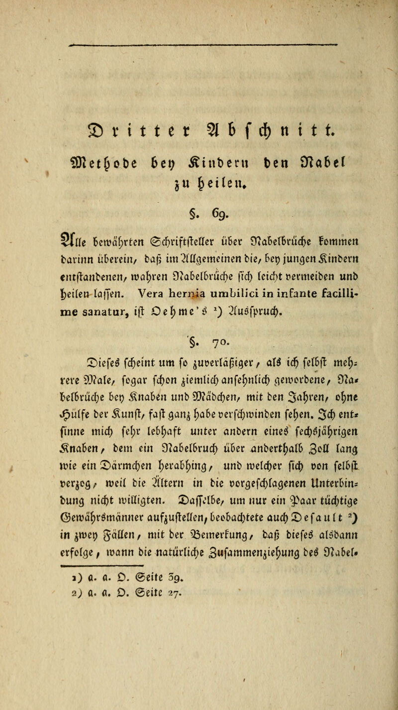 9)tet^ot)e 6ct; Ätnbeni Den dlabtl §. 69. §ll(e ktvcifirtcn (Scf)vift(!efi[er üSev 9?aBct6ruc^e fommen tavinn überciii/ baf5 im liÜQemcimn bie. Bei) jungen ^inbevn ciuflanbciKit/ wahren 9ta5el6ruc^e fi'd) kid)t venmib^n unb l)ei{e» lofjeii. Vera heriTia umbilici in infante facilli- me sanatur, i(l Ocf)mc'^ ^) 2(uöfprucf). '§. 70. 5)icfe^ fcftelnt um fo ^uöevläßi.ger / at5 id) felSfl^ mc^; veve 93?a(e/ fc^ar fd)en ^iemlicl^anfe^nlic^ (icmcvbene/ 9ia* BetSviic^e bei? Knaben uub SQ?äbd)ejt/ mit ben 3'^^^'^«^ o^^ J^ülfe bcv ^unfl/ faj^ Qan^ ^obe »crfc^winben fe^cn. 3c^ mt* finne ititd; fe[;r lebhaft unter anb^xn dmi fec^öjä^ri^cii Änaben / bcm ein 9?abelbvurf) über anbertf^alb B^^ f^n^ Jüie ein 5)ärmd)en f^erab^in^/ unb ivelcf)ei' fic^ oon felbfl »er^eö; njei( bie Ätern in bic i?or5efd}[aöencn UnUvhin: l)nnQ nic^t mÜiQUn. ^üff.'lbe/ um nur ^in ^aav tüd)ti^e (Sewä^römönner auf^uflellen^beebad;tefce aud)X)c\anit ^) in ^wei) gciüen/ mit ber Q3emerfung, baf; biefeö alybann erfolge^ mann bie natiir(id)e B^fammenj^U^unQ be^ 9?aber« a) a. a. D. (Seite 59. 2) a. ö. D. @eite 27.