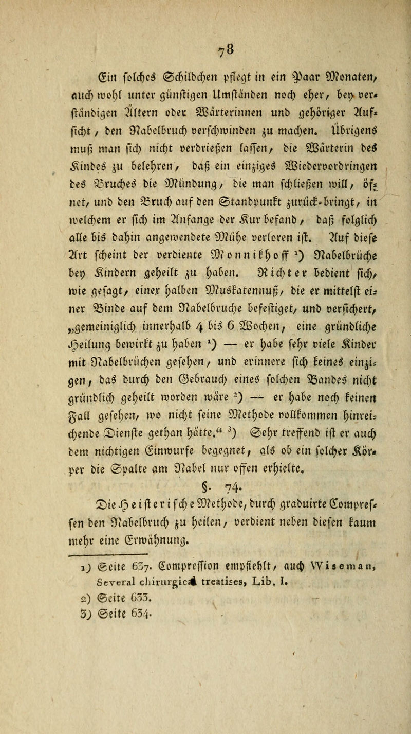 <iit(f> ii^c[)( unter öwnfttgcn Umftänben ncci) c^ctv bet> vev* fuinbtv]cit Aftern ebec SÖBa'rterinnen unb ^e^öriö^v 2(uf« jld)t / ben 9?a6cI6ruc^ ocrfrf^winben ^u mad)en. Übri.i^en^ niuf; man \id) nki)t t>erbrie|3cn faffen/ bte SBürterin bc^ Äinbc5 ^u belehren/ bafj ein ein^i.tjeö SBiebcroovbrinj^ert teß ^IH'uc^ei^ bic 59?ünbun3/ bie man fdjiUfiin mU^ öfs net/ unh i^m '^xnd)au\bm @tanbpun!t ^müd'hvinQtf in luclchem er {id) im 2lnfange ber ^urbefanb/ baf] felglicf) olle hi6 ba^in an^emenbete SD?ü^e »erloren i|t. 2fuf biefe 2irt fc^eint ber Derbiente 50?enni^^off 0 ^aMhxMe Ut) ^inbern gii^iilt ^\i Ija&en. SKicf>ter Utient fid)^ wii (\efciQtf einer I;alBen SOJuöE'atennuf^/ bie er mitte(|t eis ner ^inbe auf bem Ok6el6rud}e 6efefri(^et/ unb »erfic^ert, „Qcmeini^lid) innerhalb 4 6i5 6 ?[ßoct>en, eine grünb(ic^e .^eitung bewirft ju ^abcn ^) — er t)aSe fe^r üiefe Äinbec mit Otabelbriic^en c^ii^^m/ unb erinnere \'id) him6 ein^i:: gen/ ba^ burc^ bm ©ebraud; muß foiii)tn ^anbe^ nidjt grünbfic^ Q^^<iHt werben märe -) — er ^ah(i nod) Feinett gall 9efef)en/ wo md)t feine 93cct^obe t^odFornmen \)inui= d;enbe 2)ien)Tc ,getl)an ^citte. ^) (Sc{)r treffenb ifl er auc^ bem nid)tigen (ginmurfe UQiQmtf aU ob an fold^er Äör« per bie 0pa(te am O^abel nur offen erf)iclte, §. 74. !^ie Jp e i (l e r i fd; e SQ?et^ebe, burc^ ^rabuirte (Eompref* fen bcrt fTiabelbrud; ju ()ei(en / uerbient neben biefen faum \mi)v eine (Srmä^nunij. i) *gcite 637. (Jompteffion empfteMt/ nucj) Wiseman, Several cliiruigic^ treatises, Lib, 1. 2) <Scite 633. 3; (Seite 654.