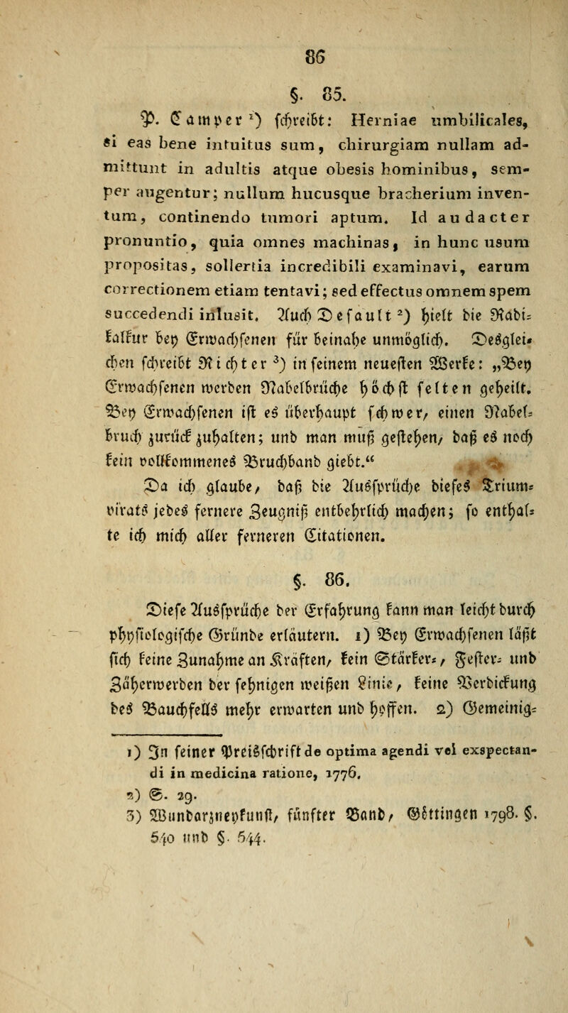 §. 85. ^. ^am^^er') (c^reiBt: Herniae iimbllicales, Äi eas bene inruitus sum, cbirurgiam nullam ad- niittunt in adultis atque obesis hominibus, sem- per augentur; nuUum hucusque bracherium inven- tum, conlinendo tumori aptum, Id audacter pronuntio, quia omnes machinaSf in hunc usuni propositas, soliertia incredibili examinavi, earum correctionem etiam tentavi; eed effectus omnem spem succedendi iriluöit. 2(\X(h X>t\avi{i ) \)idt \>k TRabu talfm bet) ^nvad)fcnen für Beinabe unmööltc^. !l)efgtei« (ümx fcbi-ciBt 9ticf)tcr ^) in feinem neueren ^er^c: „^et) (iTttjac^fenen njcrben 9?akt6mcf)e ^öc^jl fetten Qe^etlt. ^et) <Srn.>arf)fenen ifl e^ übevbaupt f(f)njcr/ einen dlabd^ hxüd) ^utüä ^u^altm; unb man muf^ .^c|!ef)en/ tag eö noc^ hin t>cnfcmmcne^ ^rud)Sanb ()iebt. . ^.'% X)a id) QlanU/ ba^ bie 2{u^fprüd)e tiefet Srtum* maU iz\>e$ fernere S^w^ntf? entkljrtic^ machen; fo ent^aU te id) mid) aller ferneren ditatiomn, §. 86. ^iefe 2{uöfpriic^e ber Srfaf)run9 fann man teic^t burc^ p\)\)]iühQi\d)e ©riinbe erfdutern. i) ^etj grwac^fenen läjjfc fid) feine Suna^me an Gräften/ fein 0tär!er*/ gefter^ unb 3öt)crmerben ber fefjnigcn it?eij3en ?inte, feine ^erbirfung ht6 ^aucf)feC(6 me^r eni^arten unb Reffen. 2) ©emeini3= 1) 3n feiner ^iJJrei^fcbriftde optima agendi vei exspectan- di in raedicina rationc, 1776. 2) @. 39. 3) 5Bunbarjnct)funfI, fünfter 55nntA ©^ttingen 1798« §■ 540 unb §. 544.