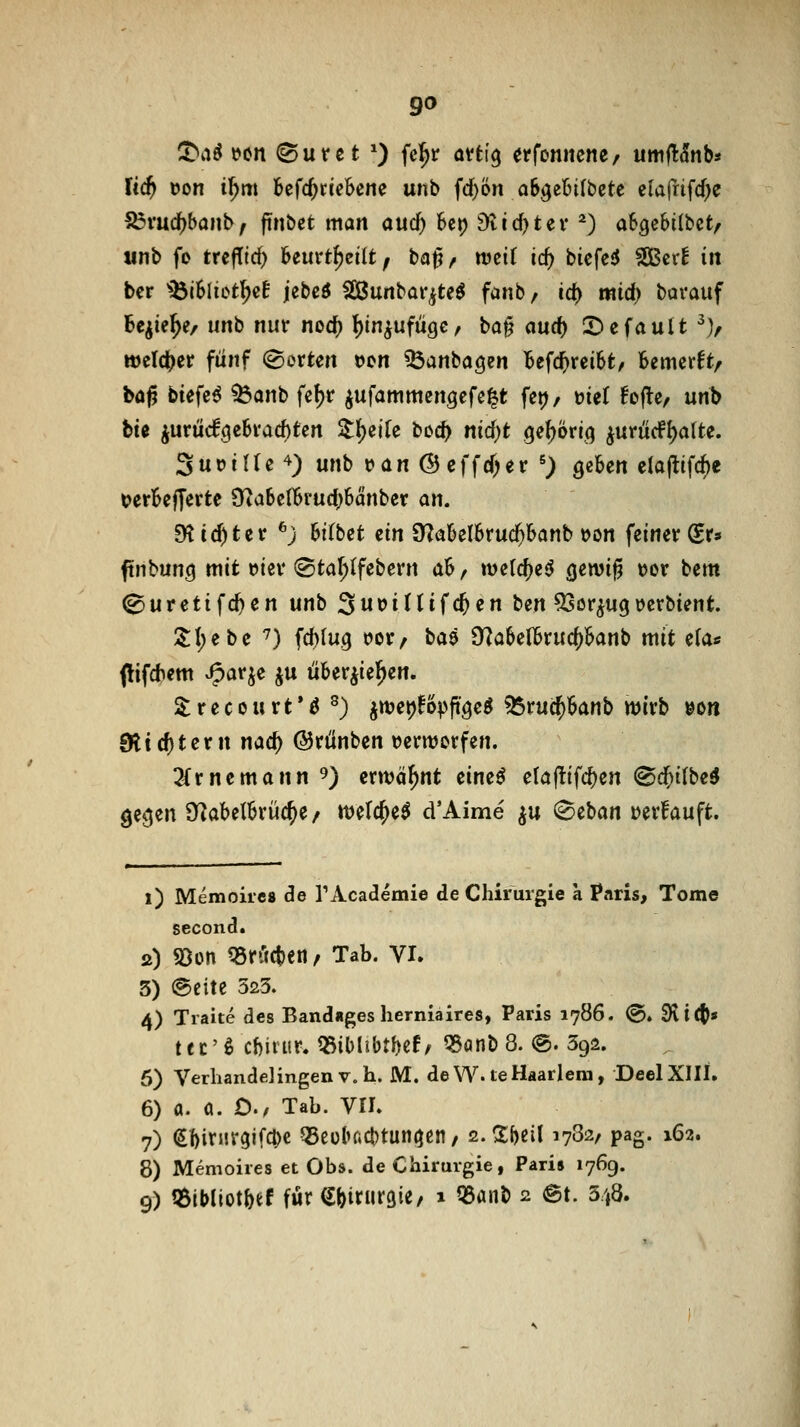 !t^aö i?(Mt (S u t c t ') fel^r anl^ erfonitene/ umft5nb* lid) »on i^m befc^riebene unb fd}ön a6gelji(bcte elarrifcf)e 55vuc^banb, ftnbet man aucf) 6ct) 9tfd)tev ^) abgebilbct/ «nb fo trcfTic^ beurt^eilt, ta^, tveii id) biefe5 SGBcrE in bcr 'ibiSlict^cf jebeö 2Bunbai',ite^ fanb, id) mid) bavauf Be^ie^e/ unb nur nod[) {)in^ufügc, ba^ <iud) 2)efauit ^V welcher fünf (Sorten »en ^anbagen befc^reibt, bemcrft, böjj biefc^ ^anb fet)r ^ufammengcfe^t feij/ »ief !o(lc, unb btß jurü(f3ebrad)ten Z^iik tiiii} nid)t ge^Örii^ iurüdPI)alte. SuriUe'^) unb t?an ©effd^er ^) geben ela(lifcf)e t>erbe|Terte [Rabclbrud)bänber an. Dtic^ter ^j bitbet ein QZabelbruc^banb »on feinerer» ftnbuntj mit tjter (Sta^Ifebern ah ^ wetdjeö cjewig tjor bcm ^uretifc^en unb 3wt)intfc^en ben 53or^u9»crbient. Sl)ebc '7) fd)lu9 tjor^ baä Sf^abclbruc^banb mit eta« Oif*?tti J^ar^e ju über^iel^en. ^recourt*^ ^) ^njetj^opft^e^ 55ru$banb tt)trb »oit 9ticf)tern nad) ©rünbcn verwerfen. 3(rncmann 9) erwähnt cine^ claftifc^cn @d^i(be^ ge^en S^abelbrüc^e / melc^e^ d'Aime ^u ®eban »erfauft. i) Memoh'cs de TAcademie de Chirurgie a Paris, Tome second. s) S5ün Cörftcben^ Tab. Vi. 3) @eitc 323. 4) Traite des Banduges herniaires, Paris 1786. @. dii^f tec'ö cf)iiur. QSiblibtbcf/ ^anb 8. @. 392. 6) Verhandelingenv.h. M. de W. teHaarlem, DeelXIII. 6) a. a. £)./ Tab. vri» 7) ^1)itur3ifd)c Q5eü^ad)tun^gn/ 2.Sf)eil 1782, pag. 162. 8) Memoires et Obs. de Chirurgie, Paris 1769. 9) tßibiiot&ef für (Jbitursie/ i Q5anb 2 @t. 348.