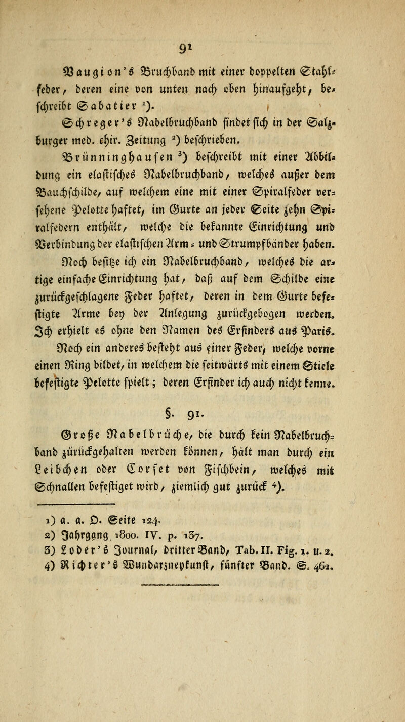 9» 03au(ji ön'ö ^Övucfel^anb mit iimv boppelten <Btai)ii feber^ bivm eine t)on unten nad) o6en ^inaufcje^t^ be* fc()vei6t (Sabatiev ^). ( 0 c^ r e g e V' ö 9?abe(6vuc()6anb pnbet ftc^ in ber <Sa(|« hirgev meb. e^ir. 3^itung ^ befd)rieben. 33rünnin3^aufen ^) bcfc^vcibt mit einer ZhhiU Wn$ ein ela^ifd)i^ 3ftabetbrucf)banb/ tt?e(c^e^ außer bem 53au4)fd)iibe, auf tt)elcf)em eine mit einer ^piralfeber uer^ fei[)ene '5^e(ßtte ^aftet/ im ©urte an jeber ^zite ^e^n @pis ralfebern enthalt/ welct)e bie bekannte (Einrichtung unb ^SevBinbungbev e(ajlifd)en 2(rm = unb «Strumpf bcinber t)aUn. dloi^ befi^e id) ^in 9?aklbrud)6anb / tvelc^e^ tu ar* tige einfacf)e ^inridjtung ^at/ baß auf bem ©c^ilbe eine ^rnüä^ifd^la^m^ Jeber ^aftet, beren in bem ®urte Sefe* fti^U 2(rme 6ei? ber ^fnlegung iurücf^ebegen werben. 2d) erhielt eö oI)ne bm 9?amen be^ Srfinberö auö ^^ari^. dlod) zin anbere^ bejTcl)t an^ f iner geber/ welche »ortjc einen Diing bilbet/ in welchem bu feitwcirtö mit einem &icit befejligte 9^elotte fpiett; beren ^rftnber ic^ auify nid)t Umu. §• 91- ®roße ÜZaSelbrüc^e/ bie bmä) fein S^abelbrud^^ banb ^ürüefge^aUen werben Tonnen / ^ölt man burc^ ein Ceibc^en ober (Eorfet t)on Stfc()bein^ we(c()e$ mit (Bcf)nanen Befej^iget wirb/ ^iemlicf) gut ^urucf *). i) fl. a. D. @eitc 124. 2) 3abf99n9. ^800. IV. p. iSy. 3) £ober'0 Sournal/ britterOSanb/ Tab. 11. Fig. 1. u,2,