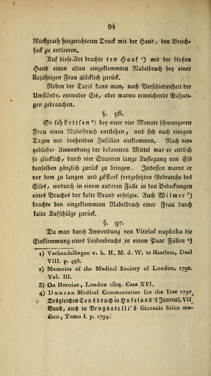 Ö4 Sftüc?öfat^ i)ii\Ciixid)tmn 2)vuc! mit ber Jpanb / ben ^vii($* facf ^u entleeren, ?{uf biefe-^l^rt brachte ten J^aaf 0 wit ber Moj^eit J^anb einen alten ein()ef(emniten S^abelBruc^ bei) einev 8i)iä^vi(3en ^tau (ilüälui) ^xixüä, tfliUn ber Zaxi^S tann matif nad) ^evfcf)ieben^eit ber Umj^änbe/ entweber ^i^/ ober warme erweic^enbe ^ä(;un< gen öe6vaucf)en. y §. 96. (^0 fa^ Ö ettfon *) bei) einer t)ier 5i)?onate \d)wan^tYm grau einen 9^al)e(6ruc() cnt(lel;en ; unb fid) nad) einigen Za(^m mit brol)enben ^nfdüen ein!(cmmen. diad) »er« geMic^er 2intt)enbun9 ber Bekannten ^JlitUi ttsat er enb(icf) fo gtüiflic^/ biird) oier (gtunben ian^^ ^fuffcgung t)cn (Si^ benfetSen Qcinfid) ^ntüä ^u bringen. S^bef^en ivarnt ec ücr bem ^u tan^zn unb iU<!ar! fortijefe^ten (Sebrauc^e be^ (S.i\i6f n)oburc^ in einem anberen 5«We in ben ^^ebecfuncjen eine^ ^ruct)e^ ber Mtc^vanb erfolgte. Tiud) Sßitmer ^) brac()te ben eingeFlemmten ^taUihxud) einer grau burc^ falte 2(uffc^täge juriicf. §• 97- ©a man buxd) 2(ntt?enbung Den Vitriol naphtha bie gtnftemmung eine^ 2ii\tmUüd)^ in einem 5^aar gäUen '^) 1) Verhandelingen v. li. H« M. d. W. te Haarlem, Deel vin. p. 495. 2) Memoirs of the Medical Society of London, 1792. Vol. IIL 3) On Herniae , London 1804. Gase XVI. 4) Duncan Medical Commentaries for the Year 179«^^ ^ ;öeö9(eicben(2onöbcu(bin4?ufelanb'ö3ournaf,vn iSant, md> in QSrugnatelli'ö Giornale fisico me' dico, Tomo I. p, 1794.!