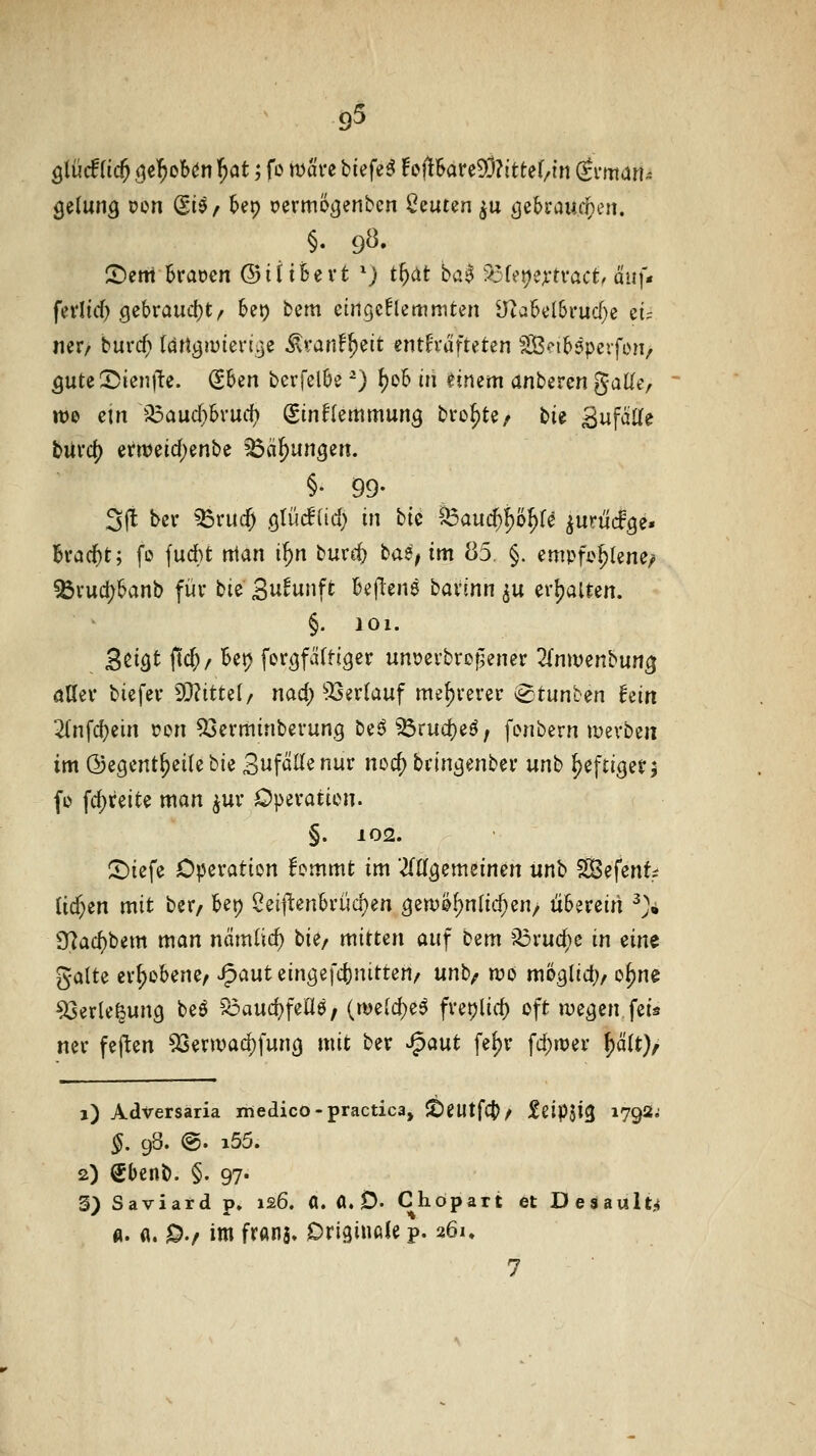 ölücf (i($ (je^obdn l^at; fo mave tiefet f i>flkre93?itter/{n Si-man^ gelang pon (Siö/ &ep Dermöijenbcn 2iiuun ^u öebraucipen. §. 9Ö. 2)ertt 6raocn ©iitfeevt *) t^dt ba^ '^fet^e^-tvact, auf« fedid) gebraucfjt^ kt) bem eingeklemmten Üta6el6ruc(}e ei= ner/ bur($ (drti3iviei-ije ^Kant^ait enth'ufteten SB'^ibäpevfon/ QuUX>kn\y, (Sben berfelbe ^) f)o6 in einem anhzvcn gaUe, tt)e ein a5auc^Svurf) ginflemmun^ bro^te/ bie SufaUe burd) ern?eic{)enbe ^äl)unQin. §• 99- 3|t ber ^rucf) ötüd(id) in bic ^auci)l)'6^U ^urüifge» h-ad^t; fo fudbt tttan i^n burc^ baS; im 85. §. empfohlene, ^vud)&anb für bie Su^unft Beftens bavinn ^u erl?aUen. §. 101. B^ifit jtd;/ Bet) fortjfäftigcr unt)ei'brogener ^{nwenbun^ aUev biefev ^itui/ nad) 'JXserlauf mehrerer ^tunben fein 2(nfc^ein i?on 53evminbevung beö ^rud)eö; fonbern mevben im ©egent^eilebie Sufällenur nod) b(tni3enbei' unb ^efticjet^ fo fc^reite man ^uv Operation. §. 102. ^iefe Operation lommt im 'MQzmünm unb ^SBefenf; üf^tn mit ber/ bep 2ei]^en6rücf)en öeu)0f)nlid;en/ u6erein ^> 3^ac{)bem man nämlid) tU/ mitten auf bem '^ruc^e in nn^ gälte er^oSene^ ^auteingefd)nitten/ unb/ roo mi?3lid> o^ne ^erle^ung beö S5aud}fea6, (rt)e{d)e^ freijlicf) oft me^en feis ner feften 53erwad)fun0 mit ber ^aut fefjr fd;n?er ^äit)f 1) Adversaria medico-practica, 5t)eutfc|?/ j^ßtpjiß 1792; §. 98. @. i55. 2) Sbcnb. §. 97- 3) Saviard p. 126. «. A. 0. Chöpart et Desaul^ fl. a. jD./ im franj» Originale p. 261, 7