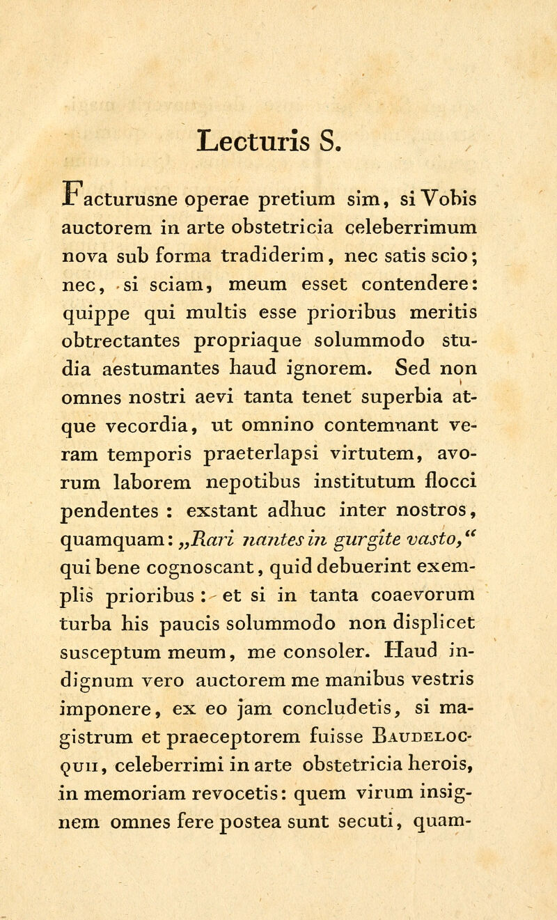 Lecturis S. Jr acturusne operae pretium sim, siVobis auctorem in arte obstetricia celeberrimum nova sub forma tradiderim, nec satis scio; nec, si sciam, meum esset contendere: quippe qui multis esse prioribus meritis obtrectantes propriaque solummodo stu- dia aestumantes haud iernorem. Sed non omnes nostri aevi tanta tenet superbia at- que vecordia, ut omnino contemnant ve- ram temporis praeterlapsi virtutem, avo- rum laborem nepotibus institutum flocci pendentes : exstant adhuc inter nostros, quamquam: ,yRari iiantes in gurgite vasto, ^^ quibene cognoscant, quid debuerint exem- phs prioribus : et si in tanta coaevorum turba his paucis solummodo non displicet susceptum meum, me consoler. Haud in- dignum vero auctorem me manibus vestris imponere, ex eo jam concludetis, si ma- gistrum et praeceptorem fuisse Baudeloc- ^uii, celeberrimi in arte obstetricia herois, in memoriam revocetis: quem virum insig- nem omnes fere postea sunt secuti, quam-