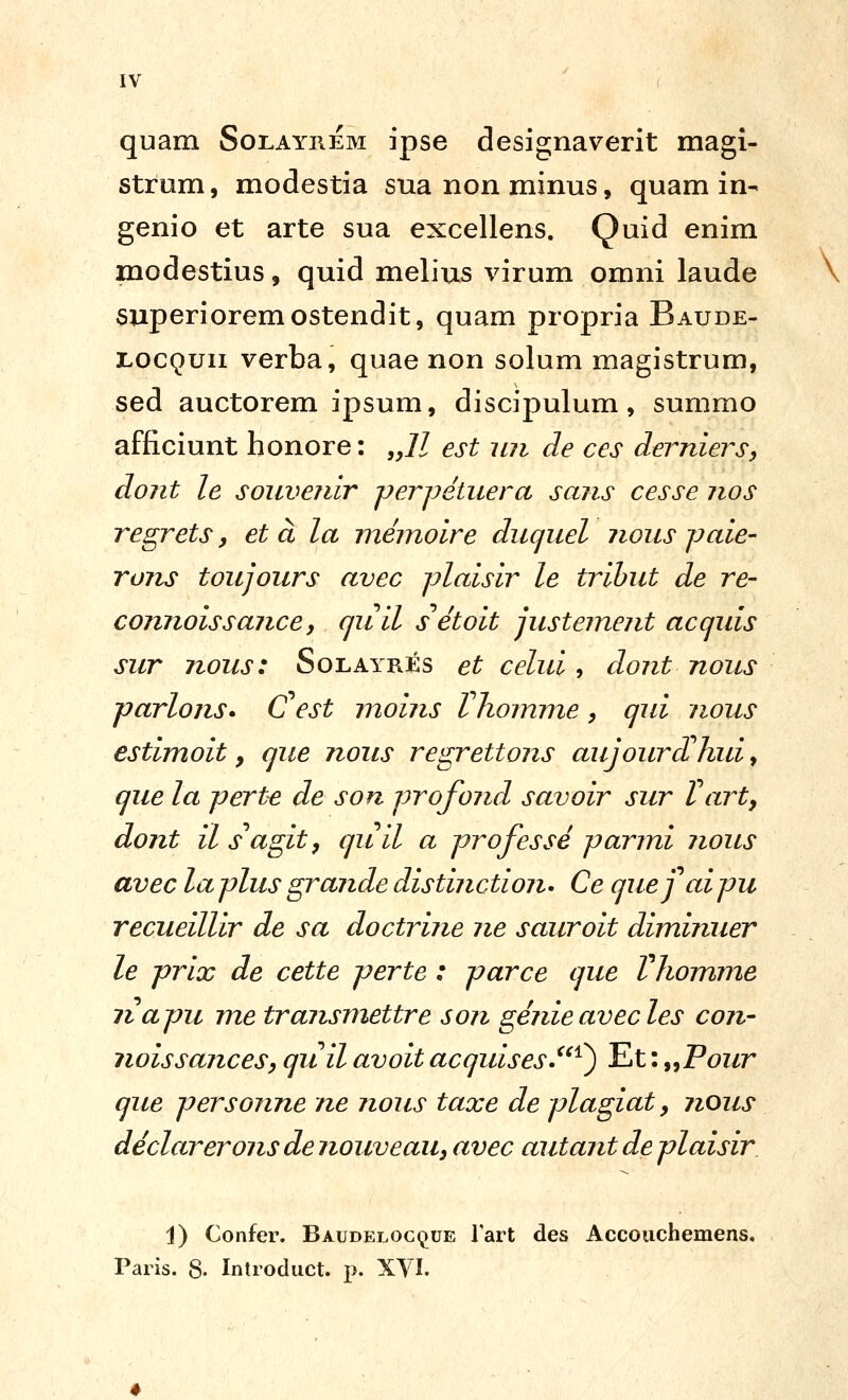 quam Solaykem ipse designaverit magi- strum, modestia suanonminus, quam in- genio et arte sua excellens. Quid enim niodestius, quid melius virum omni laude superioremostendit, quam propria Baude- LOCQuii verba, quae non solum magistrum, sed auctorem ipsum, discipulum, summo afficiunt honore: ,Jl est uii de ces derniersy dont le souvenir ■per^jetuera sans cesse nos regrets, et a la memoire duquel nous jjaie- rons toujours avec jjlaisir le trihut de re- connoissance, quil s etoit justement accjuis sur nous: Solayres et celui, dont nous farloiis* C est moins l liomme , qui nous estimoit f que noiis regrettons aujourd!huiy que la perte de son profond savoir sur Vart, dont ilsagit, quil a professe parmi nous avec la plus grande distinctioiu Ce quefai pu recueillir de sa doctrine ne sauroit diminuer le prix de cette perte : parce que Vhomme n apu me transmettre son genieavecles con- iioissajiceSy quil avoit acquises.^^^^ Et: i,Pour que personne ne nous taxe de plagiat, jious declarerons de nouveau, avec autant de plaisir. \) Confer. Baudeloc(;)Ue Tart des Accouchemens, Paris. 8. Introdiict. p. XYI.