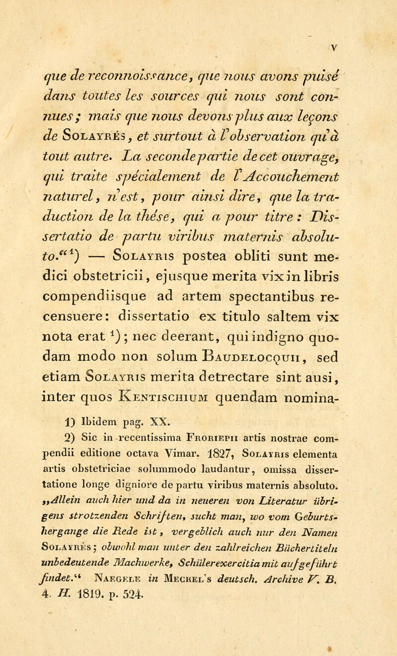 qiie de reconnoissance, qjte noiis avons vuise dans toutes les sources cjui nous sont con- nues ; mais cjue nous devons plus aux lecons de SoLAYRES, et surtout a Vohservation qua tout autre» La secondcpartie decet ouvrage, qui traite sjJecialeinejit de VAccouchement jiaturel} nest^ pour ainsi dire^ quelatra- duction de la these, qui a jjour titre : Dis- sertatio de partu viribus matemis ahsolu- to.^^^) — SoLAYRis postea obliti sunt me- dici obstetricii, ejusque merita vixinlibris compendiisque ad artem spectantibus re- censuere: dissertatio ex titulo saltem vix nota erat ^); nec deerant, quiindigno quo- dam modo non solum Baudeloc^uii, sed etiam Solayris merita detrectare sint ausi, inter quos Kentischium quendam nomina- 1) Ibidem pag. XX. 2) Sic iii recentissima Froriepii artis nostrae com- pendii editione octava Vimar. 1827, Solayris elementa artis obstetriciae solummodo laudantur, omissa disser- tatione longe digniore de partu yiribus maternis absoluto. 9,Allein auch liier und da in neueren von Literatur iibri' gens strotzenden Schrijten, sucht man^ wo vom GeburtS' hergange die Rede iit, 'vergeblich auch nur den Namen SoLAYRESj obwohl man unber den zahlreichen Biicherbiteln unbedeutende Machwerke, SchUlerexercitia mit aujgefiihrt JindetJ-^ Naegele in Mecrel's deutsch. Archive /^. B,