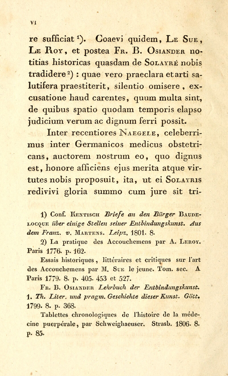 re sufficiat ^). Coaevi quidem, Le Sue, Le Roy, et postea Fr. B. Osiander no- titias historicas quasdam de Solayre nobis tradidere^) : quae vero praeclara etarti sa- lutifera praestiterit, silentio omisere , ex- cusatione haud carentes, quum multa sint, de quibus spatio quodam temporis elapso judicium verum ac dignum ferri possit. Inter recentiores Naegele, celeberri- mus inter Germanicos medicus obstetri- cans, auctorem nostrum eo, quo dignus est, honore afficiens ejus merita atque vir- tutes nobis proposuit, ita, ut ei Soeayris redivivi gloria summo cum jure sit tri- 1) Conf. Keintisch Briefe an den Biirger Baude- LOCi^UE iiher einige Sbellen seiner Enbhindungskunsb, Aus dem Franz. v. Martens. Leipz, 1801. 8« 2) La pratlque dcs Accouchemens par A. Leroy. Paris 1776. p. 162. Essais historicjues , litteraires et critic^ues sur Tart cles Accoucliemens par M. Sue le jeune. Tom. sec. A Paris 1779. 8. p. 405. 453 et 527. Fr, B. Osiander Lehrbuch der Entbindungskunst» 1, Th, Liber. und pragm. Geschichbe dieser Kunsb. Gobt» 1799. 8. p. 368« Tablettes chronologicjues cle Thistoire de la mede-' cine puerperale, par Schweighaeuser. Strasb. 1806« 8. p. 85.