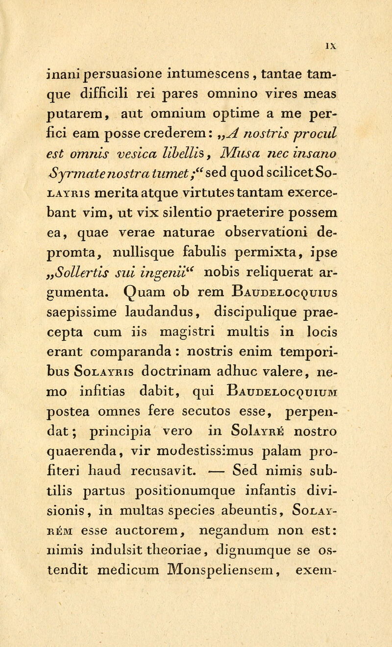 inanipersuasione intumescens , tantae tam- que difficili rei pares omnino vires meas putarem, aut omnium optime a me per- fici eam posse crederem: ^,A nostris procul est omnis vesica lihellis, ]Musa nec insano Sjrmatenostra tumet;^^seA quod scilicetSo- LAYRis meritaatque virtutes tantam exerce- bant vim, ut vix silentio praeterire possem ea, quae verae naturae observationi de- promta, nuUisque fabulis permixta, ipse yySollertis sui ingenii^' nobis reliquerat ar- gumenta. Quam ob rem Baudel.ocquius saepissime laudandus, discipulique prae- cepta cum iis magistri multis in locis erant comparanda : nostris enim tempori- bus SoLAYRis doctrinam adhuc valere, ne- mo infitias dabit, qui Baudeloc^uium postea omnes fere secutos esse, perpen- dat; principia vero in SoIayre nostro quaerenda, vir modestissimus palam pro- fiteri haud recusavit. — Sed nimis sub- tilis partus positionumque infantis divi- sionis, in multas species abeuntis, Soilay- REM esse auctorem, negandum non est: nimis indulsit theoriae, dignumque se os- tendit medicum MonspeHensem, exem-