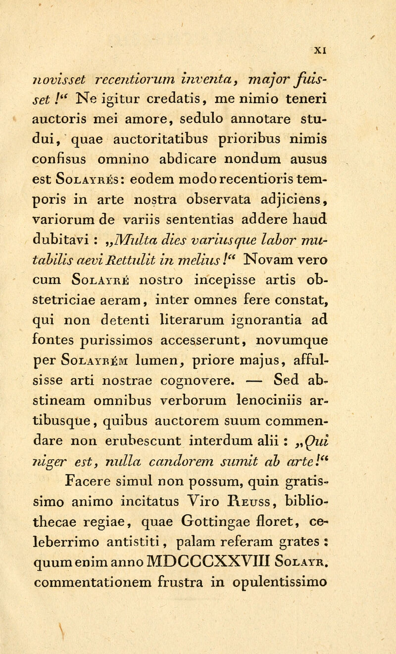 iiovisset recentiorum hivejitay major fuis- set !'^ Ne igitur credatis, me nimio teneri auctoris mei amore, sedulo annotare stu- dui, quae auctoritatibus prioribus nimis confisus omnino abdicare nondum ausus est SoLAYRiss: eodem modorecentioristem- poris in arte nostra observata adjiciens, variorum de variis sententias addere haud dubitavi : ,yMulta dies variusque lahor mu- tahilis aevi Rettulit iii melius l'^ Novam vero cum SolAyre nostro incepisse artis ob- stetriciae aeram, inter omnes fere constat, qui non detenti literarum ignorantia ad fontes purissimos accesserunt, novumque per SoLAYBEM lumen^ priore majus, afful- sisse arti nostrae cognovere. — Sed ab- stineam omnibus verborum lenociniis ar- tibusque, quibus auctorem suum commen- dare non erubescunt interdum alii : y^Qui jiiger e^ty nulla candorem sumit ah artel^^ Facere simul non possum, quin gratis- simo animo incitatus Viro Reuss, biblio- thecae regiae, quae Gottingae floret, ce^ leberrimo antistiti, palam referam grates ; quumenimannoMDCCCXXVIII Solayr, commentationem frustra in opulentissimo V