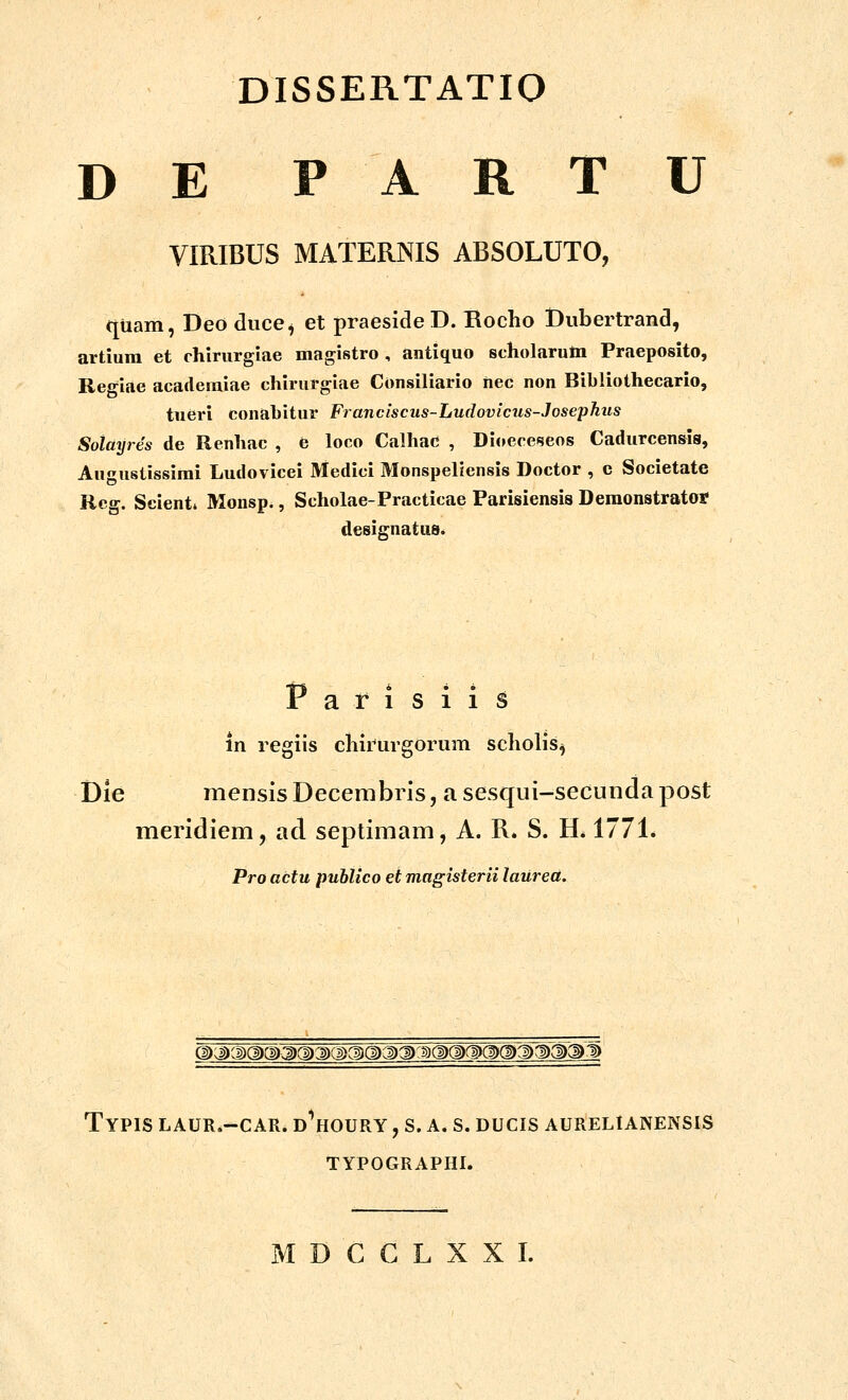 D E P A R T U yiRIBUS MATERNIS ABSOLUTO, quam, Deo diice^ et praesideD. Rocho Dubertrand, artium et chirurgiae magistro , antiquo scholarum Praeposito, Regiae academiae chirurgiae Consiliario hec non Bibliothecario, tu6ri conabitur Franciscus-Ludovicus-Josephus Sotayres de Renhac , e loco Calhac , Dioece^eos Cadurcensis, Augustissirai Ludovicei Medici Monspeliensis Doctor , c Societate Rco-. Scient* Monsp., Scholae-Practicae Parisiensis Demonstratot designatus. Fafisiis in regiis chirurgorum scholis^ Die mensis Decembris, a sesqui-secunda post meridiem, ad septimam, A. R. S. H* 1771* Pro actu publico et magisterii laured. TyPIS LAUR.-CAR. D^HOURY , S. A. S. DUCIS AURELIANENSIS TYPOGRAPHL