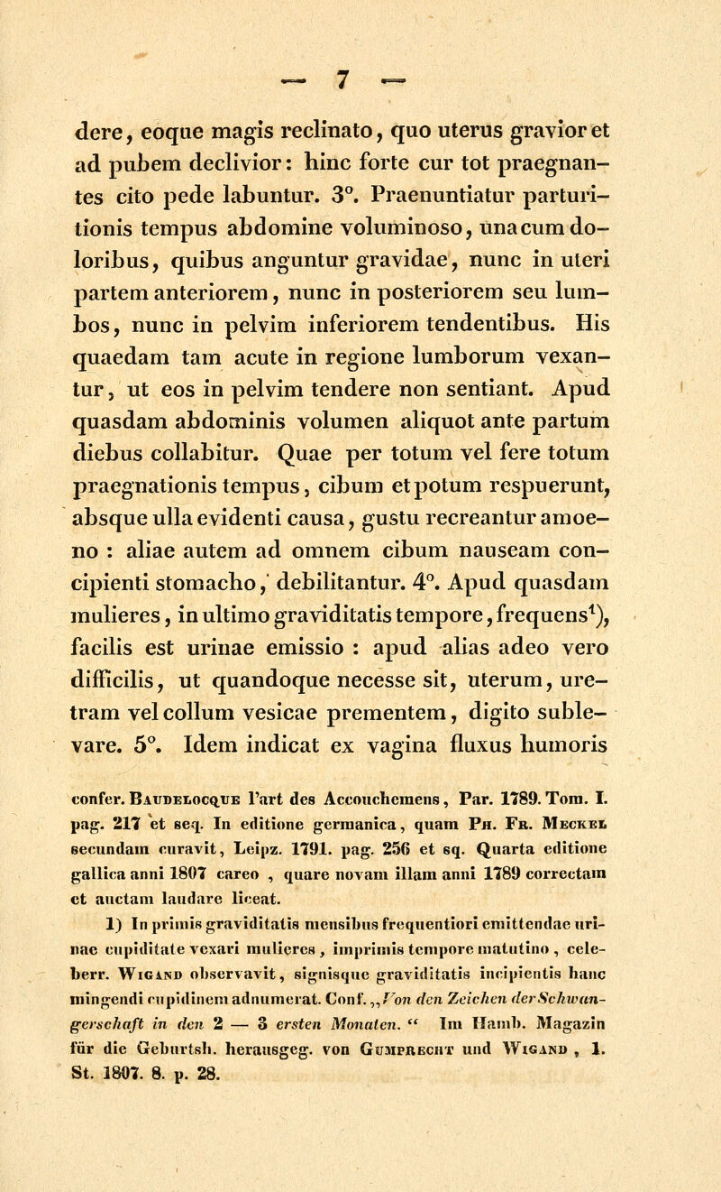 dere, eoque magis reclinato, quo uterus gravior et ad pubem declivior: hinc forte cur tot praegnan- tes cito pede labuntur. 3^. Praenuntiatur parturi- tionis tempus abdomine voluminoso, unacumdo- loribus, quibus anguntur gravidae, nunc in uteri partem anteriorem, nunc in posteriorem seu lum- bos, nunc in pelvim inferiorem tendentibus. His quaedam tam acute in regione lumborum vexan- tur j ut eos in pelvim tendere non sentiant. Apud quasdam abdominis volumen aliquot ante partum diebus coUabitur. Quae per totum vel fere totum praegnationis tempus j cibum etpotum respuerunt, absque ulla evidenti causa, gustu recreantur amoe- no : aliae autem ad omnem cibum nauseam con- cipienti stomacho, debilitantur. 4^ Apud quasdam muHeres, in ultimo graviditatis tempore, frequens'^), facilis est urinae emissio : apud alias adeo vero difficihs, ut quandoque necesse sit, uterum,ure- tram vel collum vesicae prementem, digito suble- vare. 5*^. Idem indicat ex vagina fluxus humoris confer. Baijdelocq.tje Fart des Accouchemeiis, Par. 1789. Tom. I. pag. 217 et seq. In editione gerraanica, quam Ph. Fr. Meckel secundam curavit, Leipz. 1791. pag. 256 et sq. Quarta editione gallica anni 1807 careo , quare novam illam anni 1789 correctam ct auctam laudare liceat. 1) In primis graviditatis mensibus frequentiori emittendae uri- nae cupiditate vexari mulicres , imprimis tempore matutino , cele- herv. WiGiND oljservavit, signisquc gravidltatis incipientis hanc mingendi cupidinemadnumerat. Conf. ^^Fon den Zcichen derSchwan- gerschaft in den 2 — 3 ersten Monaten. '* Im llamh, Magazin fiir die Gehurtsh. herausgeg. von GuaiPRBCHf und Wigand , 1. St. 1807. 8. p. 28.