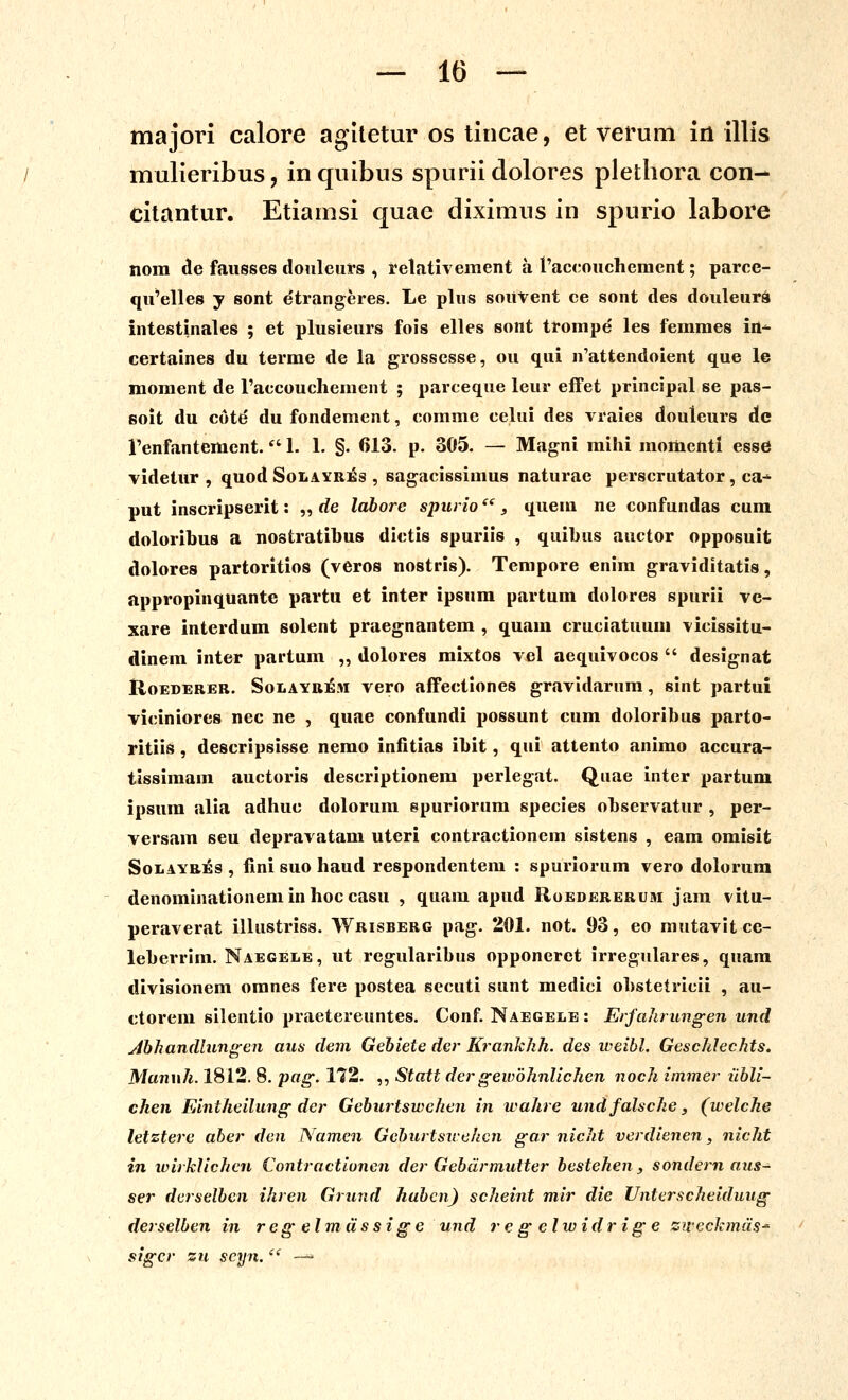 majori calore agitetur os tincae, et verum in illis mulieribus, inquibus spurii dolores plethora con- citantur. Etiamsi quae diximus in spurio labore nom de fausses douleurs , relativement a 1'aceouchemcnt; parce- qu'elle8 y sont etrangeres. Le plus soUVent ce sont des douleura intestinales ; et plusieurs fois elles sont trompe les femmes irt^ certaines du terme de la grossesse, ou qui n'attendoient que le moraent de l'accoucIiement ; parceque leur effet principal se pas- solt du cotd du fondement, comme celui des vraies douleurs Ac renfantement. 1. 1. §. 613. p. 305. — Magni mihi momentl esse videtur , quod Solayrii^s , sagacissimus naturae perscrutator, ca- put inscripserit: „ de labore spurio ^', quem ne confundas cum doloribus a nostratibus dictis spuriis , quibus auctor opposuit dolores partoritios (veros nostris). Tempore enim graviditatis, appropinquante partu et inter ipsum partum dolores spurii ve- xare interdum solent praegnantem , quam cruciatuum vicissitu- dinem inter partum „ dolores mixtos vel aequivocos  designat RoEDERER. SoLAYBiGM vcro aifectioncs gravidarura, sint partui viciniores nec ne , quae confundi possunt cura doloribus parto- ritiis, descripsisse nemo infitias ibit, qui attento animo accura- tissimam auctoris descriptionem perlegat. Quae inter partum ipsum alia adhuc dolorum epuriorura species observatur , per- versam seu depravatara uteri contractionem sistens , eara oraisit SoLAYRiss , fini suo haud respondentem : spuriorum vero dolorum denorainationeminhoccasu , quam apud Uoedererum jam vitu- peraverat illustriss. Wrisberg pag. 201. not. 93, eo mutavit ce- leberrim. Naegele, ut regularibus opponeret irregulares, quam divisionem oranes fere postea secuti sunt raedici obstetricii , au- ctorem silentio praetereuntes. Conf. Naegele : Erfakrungen und Abhandlungen aus dem Gebiete der Krankhh. des weibl. Geschlechts. Manuh. 1812. 8. pag. 172. ,, Statt der geivbhnlichen noch immer ubli- chen Eintheilung der Geburtswehen in wahre undfalsche, (welche letztere aber deu Namcn Geburtsirehcn gar nicht verdienen, nicht in loirklichcn Contractionen der Gebdrmutter bestehen, sondern aus~ ser derselbcn ihren Grimd hubcn) scheint mir die Unterscheiduug derselben in regelmdssige und regelwidrige ziveckmds' sigcr zn scyn.  —