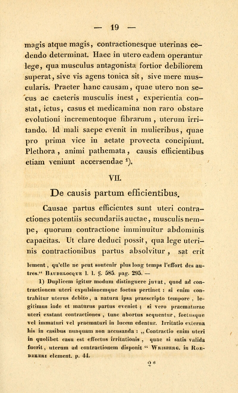 magis atque magis, contractionesque uterinas ce- dendo determinat. Haec in utero eadem operantur lege, qua musculus antagonista fortior debiliorem superat, sive vis agens tonica sit, sive mere mus- cularis. Praeter hanc causam, quae utero non se— 'cus ac caeteris musculis inest , experientia con- stat, ictus, casus et medicamina non raro obstare evolutioni incrementoque fibranim , uterum irri- tando. Id mali saepe evenit in mulieribus, quae pro prima vice in aetate provecta concipiunt. Plethora , animi pathemata, causis efficientibus etiam veniunt accersendae ^), m De causis partum efficientibus. Causae partus efficientes sunt uleri contra-- ctiones potentiis secundariisauctae, musculisnem^ pe, quorum contractione imminuitur abdominis capacitas. Ut clare deduci possit, qua lege uteri— nis contractionibus partus absolvitur , sat erit lement, qu'clle ne peut soutenir p]us long tenips Feffort des au- tres. BAiiDEi.ocqut; 1. h §. 585. pag-. 295. — 1) Duplicem igitur modum distinguere juvat, quod ad con- tractionera uteri expulsionemque foetus pertinet : si enim con- trahitur uterus debito, a natura ipsa praescripto tempore , le- gitimus inde et mattirus partus CYcniet ; si yero praematurae uteri exstant contractiones , tunc abortus sequentur, foetnsque t^el immaturi Vel praematuri in lucem edentur. Irritatio externa liis in casibus nunquam non accusanda ; „ Contraetio enim uteri m quolibet casu est effectus irritationis , quae si satis valida fuerit, uterum ad contractionem disponit  Wbisberg* in Roe-^ SESERi element. p. 44* o *